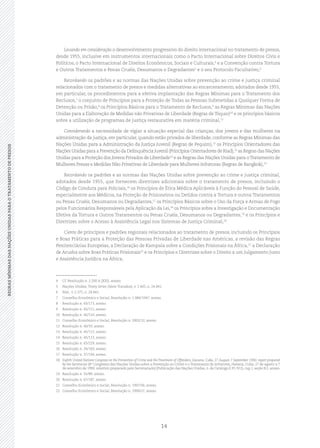 14
REGRASMÍNIMASDASNAÇÕESUNIDASPARAOTRATAMENTODEPRESOSREGRASMÍNIMASDASNAÇÕESUNIDASPARAOTRATAMENTODEPRESOS
Levando em consideração o desenvolvimento progressivo do direito internacional no tratamento de presos,
desde 1955, inclusive em instrumentos internacionais como o Pacto Internacional sobre Direitos Civis e
Políticos, o Pacto Internacional de Direitos Econômicos, Sociais e Culturais,4
e a Convenção contra Tortura
e Outros Tratamentos e Penas Cruéis, Desumanos e Degradantes5
e o seu Protocolo Facultativo,6
Recordando os padrões e as normas das Nações Unidas sobre prevenção ao crime e justiça criminal
relacionados com o tratamento de presos e medidas alternativas ao encarceramento, adotados desde 1955,
em particular, os procedimentos para a efetiva implantação das Regras Mínimas para o Tratamento dos
Reclusos,7
o conjunto de Princípios para a Proteção de Todas as Pessoas Submetidas a Qualquer Forma de
Detenção ou Prisão,8
os Princípios Básicos para o Tratamento de Reclusos,9
as Regras Mínimas das Nações
Unidas para a Elaboração de Medidas não Privativas de Liberdade (Regras de Tóquio)10
e os princípios básicos
sobre a utilização de programas de justiça restaurativa em matéria criminal,11
Considerando a necessidade de vigiar a situação especial das crianças, dos jovens e das mulheres na
administração da justiça, em particular, quando estão privados de liberdade, conforme as Regras Mínimas das
Nações Unidas para a Administração da Justiça Juvenil (Regras de Pequim),12
os Princípios Orientadores das
Nações Unidas para a Prevenção da Delinquência Juvenil (Princípios Orientadores de Riad),13
as Regras das Nações
Unidas para a Proteção dos Jovens Privados de Liberdade14
e as Regras das Nações Unidas para oTratamento de
Mulheres Presas e Medidas Não Privativas de Liberdade para Mulheres Infratoras (Regras de Bangkok),15
Recordando os padrões e as normas das Nações Unidas sobre prevenção ao crime e justiça criminal,
adotados desde 1955, que fornecem diretrizes adicionais sobre o tratamento de presos, incluindo o
Código de Conduta para Policiais,16
os Princípios de Ética Médica Aplicáveis à Função do Pessoal de Saúde,
especialmente aos Médicos, na Proteção de Prisioneiros ou Detidos contra a Tortura e outros Tratamentos
ou Penas Cruéis, Desumanos ou Degradantes,17
os Princípios Básicos sobre o Uso da Força e Armas de Fogo
pelos Funcionários Responsáveis pela Aplicação da Lei,18
os Princípios sobre a Investigação e Documentação
Efetiva da Tortura e Outros Tratamentos ou Penas Cruéis, Desumanos ou Degradantes,19
e os Princípios e
Diretrizes sobre o Acesso à Assistência Legal nos Sistemas de Justiça Criminal,20
Ciente de princípios e padrões regionais relacionados ao tratamento de presos, incluindo os Princípios
e Boas Práticas para a Proteção das Pessoas Privadas de Liberdade nas Américas, a revisão das Regras
Penitenciárias Europeias, a Declaração de Kampala sobre a Condições Prisionais na África,21
a Declaração
de Arusha sobre Boas Práticas Prisionais22
e os Princípios e Diretrizes sobre o Direito a um Julgamento Justo
e Assistência Jurídica na África,
4	 Cf. Resolução n. 2.200 A (XXI), anexo.
5	 Nações Unidas, Treaty Series (Série Tratados), v. 1.465, n. 24.841.
6	 Ibid., v. 2.375, n. 24.841.
7	 Conselho Econômico e Social, Resolução n. 1.984/1947, anexo.
8	 Resolução n. 43/173, anexo.
9	 Resolução n. 45/111, anexo.
10	 Resolução n. 45/110, anexo.
11	 Conselho Econômico e Social, Resolução n. 2002/12, anexo.
12	 Resolução n. 40/33, anexo.
13	 Resolução n. 45/112, anexo.
14	 Resolução n. 45/113, anexo.
15	 Resolução n. 65/229, anexo.
16	 Resolução n. 34/169, anexo.
17	 Resolução n. 37/194, anexo.
18	 Eighth United Nations Congress on the Prevention of Crime and theTreatment of Offenders, Havana, Cuba, 27 August‑7 September 1990: report prepared
by the Secretariat (8° Congresso das Nações Unidas sobre a Prevenção ao Crime e o Tratamento de Infratores, Havana, Cuba, 27 de agosto a 7
de setembro de 1990: relatório preparado pelo Secretariado) (Publicação das Nações Unidas, n. de Catálogo E.91.IV.2), cap. I, seção B.2, anexo.
19	 Resolução n. 55/89, anexo.
20	 Resolução n. 67/187, anexo.
21	 Conselho Econômico e Social, Resolução n. 1997/36, anexo.
22	 Conselho Econômico e Social, Resolução n. 1999/27, anexo.
 
