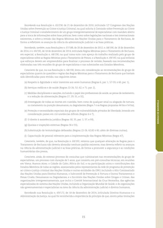 15
REGRASDEMANDELA
Recordando sua Resolução n. 65/230, de 21 de dezembro de 2010, intitulada 12º Congresso das Nações
Unidas sobre Prevenção ao Crime e Justiça Criminal, na qual solicita à Comissão sobre Prevenção ao Crime
e Justiça Criminal o estabelecimento de um grupo intergovernamental de especialistas com mandato aberto
para a troca de informações sobre boas práticas, bem como sobre legislações nacionais e leis internacionais
existentes, e sobre a revisão das Regras Mínimas das Nações Unidas para o Tratamento de Reclusos, de
forma a refletirem os avanços da ciência da administração judicial e as boas práticas,
Recordando, também, suas Resoluções n. 67/188, de 20 de dezembro de 2012; n. 68/190, de 18 de dezembro
de 2014, e n. 69/192, de 18 de dezembro de 2014, intitulada Regras Mínimas para o Tratamento de Reclusos;
em especial, a Resolução n. 68/190, na qual toma nota com apreço do trabalho realizado pelo grupo de
especialistas sobre as Regras Mínimas para o Tratamento de Presos; e a Resolução n. 69/192, na qual enfatiza
que esforços devem ser empreendidos para finalizar o processo de revisão, baseado nas recomendações
elaboradas nas três reuniões do grupo de especialistas e nas submissões aos Estados‑Membros,
Consciente de que, na sua Resolução n. 68/190, levou em consideração as recomendações do grupo de
especialistas quanto às questões e regras das Regras Mínimas para o Tratamento de Reclusos que haviam
sido identificadas para revisão, nas seguintes áreas:
(a)	Respeito à dignidade e valor inerentes aos seres humanos (Regras 6, par. 1; 57‑59; e 60, par. 1),
(b)	Serviços médicos e de saúde (Regras 22‑26; 52; 62; e 71; par. 2),
(c)	Medidas disciplinares e sanções, incluindo o papel dos profissionais de saúde, as penas de isolamento,
e a redução da alimentação (Regras 27; 29; 31; e 32),
(d)	Investigação de todas as mortes em custódia, bem como de qualquer sinal ou alegação de tortura;
ou tratamento ou punição desumanos, ou degradantes (Regra 7 e as Regras propostas 44 bis e 54 bis),
(e)	Proteção e necessidades especiais dos grupos de vulnerabilidade privados de liberdade, levando em
consideração países em circunstâncias difíceis (Regras 6 e 7),
(f)	 O direito à assistência jurídica (Regras 30; 35, par. 1; 37; e 93),
(g)	Queixas e inspeções externas (Regras 36 e 55),
(h)	Substituição de terminologias defasadas (Regras 22‑26; 62;82 e 83, além de diversas outras),
(i)	 Capacitação de pessoal relevante para a implementação das Regras Mínimas (Regra 47),
Consciente, também, de que, na Resolução n. 69/192, reiterou que qualquer alteração às Regras para o
Tratamento de Reclusos não deveria abrandar nenhum padrão existente, mas deveria refletir os avanços
na ciência da administração judicial e as boas práticas, de forma a promover a segurança e as condições
humanitárias dos presos,
Consciente, ainda, do extenso processo de consultas que culminaram nas recomendações do grupo de
especialistas, um processo com duração de 5 anos, que consistiu em pré‑consultas técnicas; em reuniões
em Viena; Buenos Aires; e Cidade do Cabo, África do Sul; e na participação ativa e contribuições dos
Estados‑Membros de todas as regiões, assessorados pelos representantes da rede do programa de prevenção
ao crime e justiça criminal das Nações Unidas e outras entidades da ONU, incluindo o Alto Comissariado
das Nações Unidas para Direitos Humanos, o Subcomitê de Prevenção à Tortura e Outros Tratamentos e
Penas Cruéis, Desumanos ou Degradantes, e o Escritório das Nações Unidas sobre Drogas e Crimes; das
organizações intergovernamentais, que inclui o Comitê Internacional da Cruz Vermelha; das agências
especializadas do sistema das Nações Unidas, incluindo a Organização Mundial de Saúde; e de organizações
não governamentais e especialistas na área da ciência da administração judicial e direitos humanos,
Recordando sua Resolução n. 69/172, de 18 de dezembro de 2014, intitulada Direitos Humanos e a
Administração da Justiça, na qual foi reconhecida a importância do princípio de que, exceto pelas limitações
 