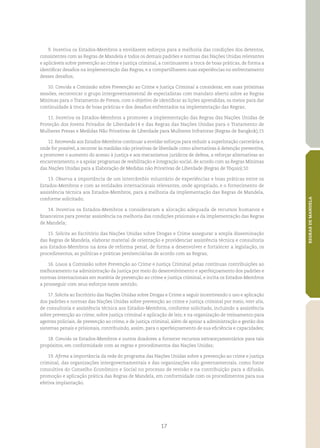 17
REGRASDEMANDELA
9. Incentiva os Estados‑Membros a envidarem esforços para a melhoria das condições dos detentos,
consistentes com as Regras de Mandela e todos os demais padrões e normas das Nações Unidas relevantes
e aplicáveis sobre prevenção ao crime e justiça criminal, a continuarem a troca de boas práticas, de forma a
identificar desafios na implementação das Regras, e a compartilharem suas experiências no enfrentamento
desses desafios;
10. Convida a Comissão sobre Prevenção ao Crime e Justiça Criminal a considerar, em suas próximas
sessões, reconvocar o grupo intergovernamental de especialistas com mandato aberto sobre as Regras
Mínimas para o Tratamento de Presos, com o objetivo de identificar as lições aprendidas, os meios para dar
continuidade à troca de boas práticas e dos desafios enfrentados na implementação das Regras;
11. Incentiva os Estados‑Membros a promover a implementação das Regras das Nações Unidas de
Proteção dos Jovens Privados de Liberdade14 e das Regras das Nações Unidas para o Tratamento de
Mulheres Presas e Medidas Não Privativas de Liberdade para Mulheres Infratoras (Regras de Bangkok);15
12. Recomenda aos Estados‑Membros continuar a envidar esforços para reduzir a superlotação carcerária e,
onde for possível, a recorrer às medidas não privativas de liberdade como alternativas à detenção preventiva,
a promover o aumento do acesso à justiça e aos mecanismos jurídicos de defesa, a reforçar alternativas ao
encarceramento, e a apoiar programas de reabilitação e integração social, de acordo com as Regras Mínimas
das Nações Unidas para a Elaboração de Medidas não Privativas de Liberdade (Regras de Tóquio);10
13. Observa a importância de um intercâmbio voluntário de experiências e boas práticas entre os
Estados‑Membros e com as entidades internacionais relevantes, onde apropriado, e o fornecimento de
assistência técnica aos Estados‑Membros, para a melhoria da implementação das Regras de Mandela,
conforme solicitado;
14. Incentiva os Estados‑Membros a consideraram a alocação adequada de recursos humanos e
financeiros para prestar assistência na melhoria das condições prisionais e da implementação das Regras
de Mandela;
15. Solicita ao Escritório das Nações Unidas sobre Drogas e Crime assegurar a ampla disseminação
das Regras de Mandela, elaborar material de orientação e providenciar assistência técnica e consultoria
aos Estados‑Membros na área de reforma penal, de forma a desenvolver e fortalecer a legislação, os
procedimentos, as políticas e práticas penitenciárias de acordo com as Regras;
16. Louva a Comissão sobre Prevenção ao Crime e Justiça Criminal pelas contínuas contribuições ao
melhoramento na administração da justiça por meio do desenvolvimento e aperfeiçoamento dos padrões e
normas internacionais em matéria de prevenção ao crime e justiça criminal, e incita os Estados‑Membros
a prosseguir com seus esforços neste sentido;
17. Solicita ao Escritório das Nações Unidas sobre Drogas e Crime a seguir incentivando o uso e aplicação
dos padrões e normas das Nações Unidas sobre prevenção ao crime e justiça criminal por meio, inter alia,
de consultoria e assistência técnica aos Estados‑Membros, conforme solicitado, incluindo a assistência
sobre prevenção ao crime; sobre justiça criminal e aplicação de leis; e na organização de treinamento para
agentes policiais, de prevenção ao crime, e de justiça criminal, além de apoiar a administração e gestão dos
sistemas penais e prisionais, contribuindo, assim, para o aperfeiçoamento de sua eficiência e capacidades;
18. Convida os Estados‑Membros e outros doadores a fornecer recursos extraorçamentários para tais
propósitos, em conformidade com as regras e procedimentos das Nações Unidas;
19. Afirma a importância da rede do programa das Nações Unidas sobre a prevenção ao crime e justiça
criminal, das organizações intergovernamentais e das organizações não governamentais, como fonte
consultiva do Conselho Econômico e Social no processo de revisão e na contribuição para a difusão,
promoção e aplicação prática das Regras de Mandela, em conformidade com os procedimentos para sua
efetiva implantação.
 