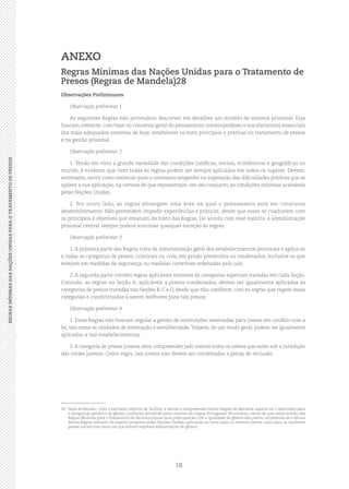 18
REGRASMÍNIMASDASNAÇÕESUNIDASPARAOTRATAMENTODEPRESOSREGRASMÍNIMASDASNAÇÕESUNIDASPARAOTRATAMENTODEPRESOS
ANEXO
Regras Mínimas das Nações Unidas para o Tratamento de
Presos (Regras de Mandela)28
Observações Preliminares
Observação preliminar 1
As seguintes Regras não pretendem descrever em detalhes um modelo de sistema prisional. Elas
buscam somente, com base no consenso geral do pensamento contemporâneo e nos elementos essenciais
dos mais adequados sistemas de hoje, estabelecer os bons princípios e práticas no tratamento de presos
e na gestão prisional.
Observação preliminar 2
1. Tendo em vista a grande variedade das condições jurídicas, sociais, econômicas e geográficas no
mundo, é evidente que nem todas as regras podem ser sempre aplicadas em todos os lugares. Devem,
entretanto, servir como estímulo para o constante empenho na superação das dificuldades práticas que se
opõem a sua aplicação, na certeza de que representam, em seu conjunto, as condições mínimas aceitáveis
pelas Nações Unidas.
2. Por outro lado, as regras abrangem uma área na qual o pensamento está em constante
desenvolvimento. Não pretendem impedir experiências e práticas, desde que essas se coadunem com
os princípios e objetivos que emanam do texto das Regras. De acordo com esse espírito, a administração
prisional central sempre poderá autorizar qualquer exceção às regras.
Observação preliminar 3
1. A primeira parte das Regras trata da administração geral dos estabelecimentos prisionais e aplica‑se
a todas as categorias de presos, criminais ou civis, em prisão preventiva ou condenados, inclusive os que
estejam em medidas de segurança ou medidas corretivas ordenadas pelo juiz.
2. A segunda parte contém regras aplicáveis somente às categorias especiais tratadas em cada Seção.
Contudo, as regras na Seção A, aplicáveis a presos condenados, devem ser igualmente aplicadas às
categorias de presos tratadas nas Seções B, C e D, desde que não conflitem com as regras que regem essas
categorias e condicionadas a serem melhores para tais presos.
Observação preliminar 4
1. Estas Regras não buscam regular a gestão de instituições reservadas para jovens em conflito com a
lei, tais como as unidades de internação e semiliberdade.Todavia, de um modo geral, podem ser igualmente
aplicadas a tais estabelecimentos.
2.A categoria de presos juvenis deve compreender pelo menos todos os jovens que estão sob a jurisdição
das cortes juvenis. Como regra, tais jovens não devem ser condenados a penas de reclusão.
28	 Nota de Revisão: Com o exclusivo objetivo de facilitar a leitura e compreensão destas Regras de Mandela, adotou‑se o masculino para
a designação genérica de gênero, conforme permitido pelas normas da Língua Portuguesa. No entanto, ciente de que nesta revisão das
Regras Mínimas para o Tratamento de Reclusos houve uma preocupação com a igualdade de gênero dos presos, recomenda‑se a leitura
destas Regras imbuído do espírito proposto pelas Nações Unidas, aplicando‑as tanto para os homens presos como para as mulheres
presas, exceto nos casos em que houver expressa diferenciação de gênero.
 