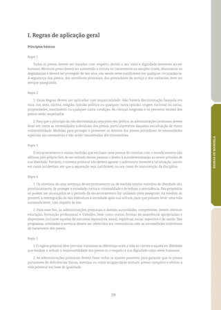 19
REGRASDEMANDELA
I. Regras de aplicação geral
Princípios básicos
Regra 1
Todos os presos devem ser tratados com respeito, devido a seu valor e dignidade inerentes ao ser
humano. Nenhum preso deverá ser submetido a tortura ou tratamentos ou sanções cruéis, desumanos ou
degradantes e deverá ser protegido de tais atos, não sendo estes justificáveis em qualquer circunstância.
A segurança dos presos, dos servidores prisionais, dos prestadores de serviço e dos visitantes deve ser
sempre assegurada.
Regra 2
1. Estas Regras devem ser aplicadas com imparcialidade. Não haverá discriminação baseada em
raça, cor, sexo, idioma, religião, opinião política ou qualquer outra opinião, origem nacional ou social,
propriedades, nascimento ou qualquer outra condição. As crenças religiosas e os preceitos morais dos
presos serão respeitados.
2. Para que o princípio da não discriminação seja posto em prática, as administrações prisionais devem
levar em conta as necessidades individuais dos presos, particularmente daqueles em situação de maior
vulnerabilidade. Medidas para proteger e promover os direitos dos presos portadores de necessidades
especiais são necessárias e não serão consideradas discriminatórias.
Regra 3
O encarceramento e outras medidas que excluam uma pessoa do convívio com o mundo externo são
aflitivas pelo próprio fato de ser retirado destas pessoas o direito à autodeterminação ao serem privadas de
sua liberdade. Portanto, o sistema prisional não deverá agravar o sofrimento inerente a tal situação, exceto
em casos incidentais, em que a separação seja justificável, ou nos casos de manutenção da disciplina.
Regra 4
1. Os objetivos de uma sentença de encarceramento ou de medida similar restritiva de liberdade são,
prioritariamente, de proteger a sociedade contra a criminalidade e de reduzir a reincidência.Tais propósitos
só podem ser alcançados se o período de encarceramento for utilizado para assegurar, na medida do
possível, a reintegração de tais indivíduos à sociedade após sua soltura, para que possam levar uma vida
autossuficiente, com respeito às leis.
2. Para esse fim, as administrações prisionais e demais autoridades competentes devem oferecer
educação, formação profissional e trabalho, bem como outras formas de assistência apropriadas e
disponíveis, inclusive aquelas de natureza reparadora, moral, espiritual, social, esportiva e de saúde. Tais
programas, atividades e serviços devem ser oferecidos em consonância com as necessidades individuais
de tratamento dos presos.
Regra 5
1. O regime prisional deve procurar minimizar as diferenças entre a vida no cárcere e aquela em liberdade
que tendem a reduzir a responsabilidade dos presos ou o respeito à sua dignidade como seres humanos.
2. As administrações prisionais devem fazer todos os ajustes possíveis para garantir que os presos
portadores de deficiências físicas, mentais ou outra incapacidade tenham acesso completo e efetivo à
vida prisional em base de igualdade.
 