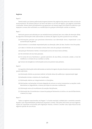 20
REGRASMÍNIMASDASNAÇÕESUNIDASPARAOTRATAMENTODEPRESOSREGRASMÍNIMASDASNAÇÕESUNIDASPARAOTRATAMENTODEPRESOS
Registros
Regra 6
Deverá existir um sistema padronizado de gerenciamento dos registros dos presos em todos os locais de
encarceramento. Tal sistema pode ser um banco de dados ou um livro de registro, com páginas numeradas
e assinadas. Devem existir procedimentos que garantam um sistema seguro de trilhas de auditoria e que
impeçam o acesso não autorizado ou a modificação de qualquer informação contida no sistema.
Regra 7
Nenhuma pessoa será admitida em um estabelecimento prisional sem uma ordem de detenção válida.
As seguintes informações serão adicionadas ao sistema de registro do preso quando de sua entrada:
(a)	Informações precisas que permitam determinar sua identidade única, respeitando a sua
autoatribuição de gênero;
(b)	Os motivos e a autoridade responsável pela sua detenção, além da data, horário e local de prisão;
(c)	A data e o horário de sua entrada e soltura, bem como de qualquer transferência;
(d)	Quaisquer ferimentos visíveis e reclamações acerca de maus‑tratos sofridos;
(e)	Um inventário de seus bens pessoais;
(f)	Os nomes de seus familiares e, quando aplicável, de seus filhos, incluindo a idade, o local de
residência e o estado de sua custódia ou tutela;
(g)	Contato de emergência e informações acerca do parente mais próximo.
Regra 8
As seguintes informações serão adicionadas ao sistema de registro do preso durante seu encarceramento,
quando aplicáveis:
(a)	Informação relativa ao processo judicial, incluindo datas de audiências e representação legal;
(b)	Avaliações iniciais e relatórios de classificação;
(c)	Informação relativa ao comportamento e à disciplina;
(d)	Solicitações e reclamações, inclusive alegações de tortura ou outros tratamentos ou sanções cruéis,
desumanos ou degradantes, a menos que sejam de natureza confidencial;
(e)	Informação acerca do recebimento de sanções disciplinares;
(f)	 Informação das circunstâncias e causas de quaisquer ferimentos ou morte e, no caso de falecimento,
o destino do corpo.
Regra 9
Todos os registros mencionados nas Regras 7 e 8 serão mantidos confidenciais e acessíveis somente
àqueles cujas responsabilidades profissionais requeiram o acesso.Todo preso terá acesso aos seus registros,
sujeito às supressões autorizadas pela legislação interna, e direito a receber uma cópia oficial de tais
registros quando de sua soltura.
 