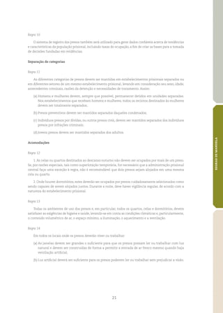21
REGRASDEMANDELA
Regra 10
O sistema de registro dos presos também será utilizado para gerar dados confiáveis acerca de tendências
e características da população prisional, incluindo taxas de ocupação, a fim de criar as bases para a tomada
de decisões fundadas em evidências.
Separação de categorias
Regra 11
As diferentes categorias de presos devem ser mantidas em estabelecimentos prisionais separados ou
em diferentes setores de um mesmo estabelecimento prisional, levando em consideração seu sexo, idade,
antecedentes criminais, razões da detenção e necessidades de tratamento. Assim:
(a)	Homens e mulheres devem, sempre que possível, permanecer detidos em unidades separadas.
Nos estabelecimentos que recebam homens e mulheres, todos os recintos destinados às mulheres
devem ser totalmente separados;
(b)	Presos preventivos devem ser mantidos separados daqueles condenados;
(c)	Indivíduos presos por dívidas, ou outros presos civis, devem ser mantidos separados dos indivíduos
presos por infrações criminais;
(d)	Jovens presos devem ser mantidos separados dos adultos.
Acomodações
Regra 12
1. As celas ou quartos destinados ao descanso noturno não devem ser ocupados por mais de um preso.
Se, por razões especiais, tais como superlotação temporária, for necessário que a administração prisional
central faça uma exceção à regra, não é recomendável que dois presos sejam alojados em uma mesma
cela ou quarto.
2. Onde houver dormitórios, estes deverão ser ocupados por presos cuidadosamente selecionados como
sendo capazes de serem alojados juntos. Durante a noite, deve haver vigilância regular, de acordo com a
natureza do estabelecimento prisional.
Regra 13
Todas os ambientes de uso dos presos e, em particular, todos os quartos, celas e dormitórios, devem
satisfazer as exigências de higiene e saúde, levando‑se em conta as condições climáticas e, particularmente,
o conteúdo volumétrico de ar, o espaço mínimo, a iluminação, o aquecimento e a ventilação.
Regra 14
Em todos os locais onde os presos deverão viver ou trabalhar:
(a)	As janelas devem ser grandes o suficiente para que os presos possam ler ou trabalhar com luz
natural e devem ser construídas de forma a permitir a entrada de ar fresco mesmo quando haja
ventilação artificial;
(b)	Luz artificial deverá ser suficiente para os presos poderem ler ou trabalhar sem prejudicar a visão.
 
