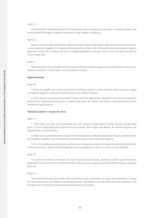 22
REGRASMÍNIMASDASNAÇÕESUNIDASPARAOTRATAMENTODEPRESOSREGRASMÍNIMASDASNAÇÕESUNIDASPARAOTRATAMENTODEPRESOS
Regra 15
As instalações sanitárias devem ser adequadas para possibilitar que todos os presos façam suas
necessidades fisiológicas quando necessário e com higiene e decência.
Regra 16
Devem ser fornecidas instalações adequadas para banho, a fim de que todo preso possa tomar banho,
e assim possa ser exigido, na temperatura apropriada ao clima, com a frequência necessária para a higiene
geral de acordo com a estação do ano e a região geográfica, mas pelo menos uma vez por semana em
clima temperado.
Regra 17
Todos os locais de um estabelecimento prisional frequentados regularmente pelos presos deverão ser
sempre mantidos e conservados minuciosamente limpos.
Higiene pessoal
Regra 18
1. Deve ser exigido que o preso mantenha sua limpeza pessoal e, para esse fim, deve ter acesso a água
e artigos de higiene, conforme necessário para sua saúde e limpeza.
2. A fim de que os prisioneiros possam manter uma boa aparência, compatível com seu autorrespeito,
devem ter à disposição meios para o cuidado adequado do cabelo e da barba, e homens devem poder
barbear‑se regularmente.
Vestuário próprio e roupas de cama
Regra 19
1. Todo preso que não tiver permissão de usar roupas próprias deve receber roupas apropriadas
para o clima e adequadas para mantê‑lo em boa saúde. Tais roupas não devem, de maneira alguma, ser
degradantes ou humilhantes.
2.Todas as roupas devem estar limpas e ser mantidas em condições adequadas. Roupas íntimas devem
ser trocadas e lavadas com a frequência necessária para a manutenção da higiene.
3. Em circunstâncias excepcionais, sempre que um preso se afastar do estabelecimento prisional, por
motivo autorizado, deverá ter permissão de usar suas próprias roupas ou outra que seja discreta.
Regra 20
Se os presos tiverem permissão de usar suas próprias roupas, devem‑se adotar procedimentos
adequados na sua entrada no estabelecimento prisional para assegurar que elas estejam limpas e próprias
para uso.
Regra 21
Todo prisioneiro deve, de acordo com os padrões locais e nacionais, ter uma cama separada, e roupas
de cama suficientes que devem estar limpas quando distribuídas, ser mantidas em boas condições e ser
trocadas com a frequência necessária para garantir sua limpeza.
 