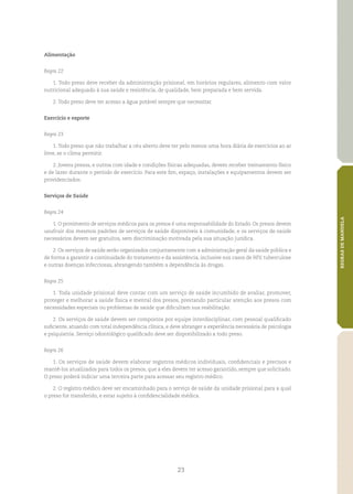 23
REGRASDEMANDELA
Alimentação
Regra 22
1. Todo preso deve receber da administração prisional, em horários regulares, alimento com valor
nutricional adequado à sua saúde e resistência, de qualidade, bem preparada e bem servida.
2. Todo preso deve ter acesso a água potável sempre que necessitar.
Exercício e esporte
Regra 23
1. Todo preso que não trabalhar a céu aberto deve ter pelo menos uma hora diária de exercícios ao ar
livre, se o clima permitir.
2. Jovens presos, e outros com idade e condições físicas adequadas, devem receber treinamento físico
e de lazer durante o período de exercício. Para este fim, espaço, instalações e equipamentos devem ser
providenciados.
Serviços de Saúde
Regra 24
1. O provimento de serviços médicos para os presos é uma responsabilidade do Estado. Os presos devem
usufruir dos mesmos padrões de serviços de saúde disponíveis à comunidade, e os serviços de saúde
necessários devem ser gratuitos, sem discriminação motivada pela sua situação jurídica.
2. Os serviços de saúde serão organizados conjuntamente com a administração geral da saúde pública e
de forma a garantir a continuidade do tratamento e da assistência, inclusive nos casos de HIV, tuberculose
e outras doenças infecciosas, abrangendo também a dependência às drogas.
Regra 25
1. Toda unidade prisional deve contar com um serviço de saúde incumbido de avaliar, promover,
proteger e melhorar a saúde física e mental dos presos, prestando particular atenção aos presos com
necessidades especiais ou problemas de saúde que dificultam sua reabilitação.
2. Os serviços de saúde devem ser compostos por equipe interdisciplinar, com pessoal qualificado
suficiente, atuando com total independência clínica, e deve abranger a experiência necessária de psicologia
e psiquiatria. Serviço odontológico qualificado deve ser disponibilizado a todo preso.
Regra 26
1. Os serviços de saúde devem elaborar registros médicos individuais, confidenciais e precisos e
mantê‑los atualizados para todos os presos, que a eles devem ter acesso garantido, sempre que solicitado.
O preso poderá indicar uma terceira parte para acessar seu registro médico.
2. O registro médico deve ser encaminhado para o serviço de saúde da unidade prisional para a qual
o preso for transferido, e estar sujeito à confidencialidade médica.
 