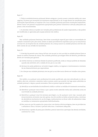 24
REGRASMÍNIMASDASNAÇÕESUNIDASPARAOTRATAMENTODEPRESOSREGRASMÍNIMASDASNAÇÕESUNIDASPARAOTRATAMENTODEPRESOS
Regra 27
1. Todos os estabelecimentos prisionais devem assegurar o pronto acesso a atenção médica em casos
urgentes. Os presos que necessitem de tratamento especializado ou de cirurgia devem ser transferidos para
instituições especializadas ou hospitais civis. Se as unidades prisionais possuírem instalações hospitalares,
devem contar com pessoal e equipamento apropriados para prestar tratamento e atenção adequados aos
presos a eles encaminhados.
2. As decisões clínicas só podem ser tomadas pelos profissionais de saúde responsáveis, e não podem
ser modificadas ou ignoradas pela equipe prisional não médica.
Regra 28
Nas unidades prisionais femininas, deve haver acomodação especial para todas as necessidades de
cuidado e tratamento pré e pós‑natais. Devem‑se adotar procedimentos específicos para que os nascimentos
ocorram em um hospital fora da unidade prisional. Se a criança nascer na unidade prisional, este fato não
deve constar de sua certidão de nascimento.
Regra 29
1.A decisão de permitir uma criança de ficar com seu pai ou com sua mãe na unidade prisional deve se
basear no melhor interesse da criança. Nas unidades prisionais que abrigam filhos de detentos, providências
devem ser tomadas para garantir:
(a)	creches internas ou externas dotadas de pessoal qualificado, onde as crianças poderão ser deixadas
quando não estiverem sob o cuidado de seu pai ou sua mãe.
(b)	Serviços de saúde pediátricos, incluindo triagem médica, no ingresso e monitoramento constante
de seu desenvolvimento por especialistas.
2. As crianças nas unidades prisionais com seu pai ou sua mãe nunca devem ser tratadas como presos.
Regra 30
Um médico, ou qualquer outro profissional de saúde qualificado, seja este subordinado ou não ao
médico, deve ver, conversar e examinar todos os presos, assim que possível, tão logo sejam admitidos na
unidade prisional, e depois, quando necessário. Deve‑se prestar especial atenção a:
(a)	Identificar as necessidades de atendimento médico e adotar as medidas de tratamento necessárias;
(b)	Identificar quaisquer maus‑tratos a que o preso recém‑admitido tenha sido submetido antes de
sua entrada na unidade prisional;
(c)	Identificar qualquer sinal de estresse psicológico, ou de qualquer outro tipo, causado pelo
encarceramento, incluindo, mas não apenas, risco de suicídio ou lesões autoprovocadas, e sintomas
de abstinência resultantes do uso de drogas, medicamentos ou álcool; além de administrar todas
as medidas ou tratamentos apropriados individualizados;
(d)	Nos casos em que há suspeita de o preso estar com doença infectocontagiosa, deve‑se providenciar
o asilamento clínico, durante o período infeccioso, e tratamento adequado;
(e)	Determinar a aptidão do preso para trabalhar, praticar exercícios e participar das demais atividades,
conforme for o caso.
 