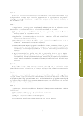 25
REGRASDEMANDELA
Regra 31
O médico ou, onde aplicável, outros profissionais qualificados de saúde devem ter acesso diário a todos
os presos doentes, a todos os presos que relatem problemas físicos ou mentais de saúde ou ferimentos e
a qualquer preso ao qual lhes chamem à atenção. Todos os exames médicos devem ser conduzidos em
total confidencialidade.
Regra 32
1. A relação entre o médico ou outros profissionais de saúde e o preso deve ser regida pelos mesmos
padrões éticos e profissionais aplicados aos pacientes da comunidade, em particular:
(a)	O dever de proteger a saúde física e mental do preso, e a prevenção e tratamento de doenças
baseados somente em fundamentos clínicos;
(b)	A aderência à autonomia do preso no que concerne à sua própria saúde, e ao consentimento
informado na relação médico‑paciente;
(c)	A confidencialidade da informação médica, a menos que manter tal confidencialidade resulte em
uma ameaça real e iminente ao paciente ou aos demais;
(d)	A absoluta proibição de participar, ativa ou passivamente, em atos que possam consistir em tortura
ou tratamentos ou sanções cruéis, desumanos ou degradantes, incluindo experimentos médicos ou
científicos que possam ser prejudiciais à saúde do preso, tais como a remoção de células, tecidos
ou órgãos.
2. Sem prejuízo do parágrafo 1 (d)	desta Regra, deve ser permitido ao preso, por meio de seu livre e
informado consentimento e de acordo com as leis aplicáveis, participar de experimentos clínicos e
outras pesquisas de saúde acessíveis à comunidade, se o resultado de tais pesquisas e experimentos
possam produzir um benefício direto e significativo à sua saúde; e doar células, tecidos ou órgãos
a parentes.
Regra 33
O médico deve relatar ao diretor sempre que considerar que a saúde física ou mental de um preso foi
ou será prejudicialmente afetada pelo encarceramento contínuo ou pelas condições do encarceramento.
Regra 34
Se, durante o exame de admissão ou a prestação posterior de cuidados médicos, o médico ou profissional
de saúde perceber qualquer sinal de tortura ou tratamento ou sanções cruéis, desumanos ou degradantes,
deve registrar e relatar tais casos à autoridade médica, administrativa ou judicial competente. Salvaguardas
procedimentais apropriadas devem ser seguidas para garantir que o preso ou indivíduos a ele associados
não sejam expostos a perigos previsíveis.
Regra 35
1. O médico ou o profissional competente de saúde pública deve regularmente inspecionar e aconselhar
o diretor sobre:
(a)	A quantidade, qualidade, preparação e fornecimento de alimentos;
(b)	A higiene e limpeza da unidade prisional e dos presos;
(c)	O saneamento, temperatura, iluminação e ventilação da unidade prisional;
 