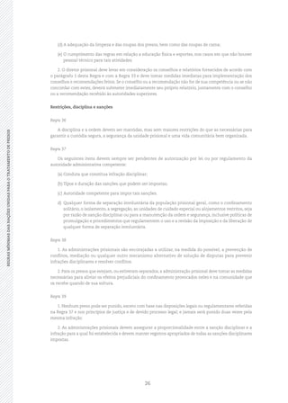 26
REGRASMÍNIMASDASNAÇÕESUNIDASPARAOTRATAMENTODEPRESOSREGRASMÍNIMASDASNAÇÕESUNIDASPARAOTRATAMENTODEPRESOS
(d)	A adequação da limpeza e das roupas dos presos, bem como das roupas de cama;
(e)	O cumprimento das regras em relação a educação física e esportes, nos casos em que não houver
pessoal técnico para tais atividades.
2. O diretor prisional deve levar em consideração os conselhos e relatórios fornecidos de acordo com
o parágrafo 1 desta Regra e com a Regra 33 e deve tomar medidas imediatas para implementação dos
conselhos e recomendações feitos. Se o conselho ou a recomendação não for de sua competência ou se não
concordar com estes, deverá submeter imediatamente seu próprio relatório, juntamente com o conselho
ou a recomendação recebido às autoridades superiores.
Restrições, disciplina e sanções
Regra 36
A disciplina e a ordem devem ser mantidas, mas sem maiores restrições do que as necessárias para
garantir a custódia segura, a segurança da unidade prisional e uma vida comunitária bem organizada.
Regra 37
Os seguintes itens devem sempre ser pendentes de autorização por lei ou por regulamento da
autoridade administrativa competente:
(a)	Conduta que constitua infração disciplinar;
(b)	Tipos e duração das sanções que podem ser impostas;
(c)	Autoridade competente para impor tais sanções.
d)	 Qualquer forma de separação involuntária da população prisional geral, como o confinamento
solitário, o isolamento, a segregação, as unidades de cuidado especial ou alojamentos restritos, seja
por razão de sanção disciplinar ou para a manutenção da ordem e segurança, inclusive políticas de
promulgação e procedimentos que regulamentem o uso e a revisão da imposição e da liberação de
qualquer forma de separação involuntária.
Regra 38
1. As administrações prisionais são encorajadas a utilizar, na medida do possível, a prevenção de
conflitos, mediação ou qualquer outro mecanismo alternativo de solução de disputas para prevenir
infrações disciplinares e resolver conflitos.
2. Para os presos que estejam, ou estiveram separados, a administração prisional deve tomar as medidas
necessárias para aliviar os efeitos prejudiciais do confinamento provocados neles e na comunidade que
os recebe quando de sua soltura.
Regra 39
1. Nenhum preso pode ser punido, exceto com base nas disposições legais ou regulamentares referidas
na Regra 37 e nos princípios de justiça e de devido processo legal; e jamais será punido duas vezes pela
mesma infração.
2. As administrações prisionais devem assegurar a proporcionalidade entre a sanção disciplinar e a
infração para a qual foi estabelecida e devem manter registros apropriados de todas as sanções disciplinares
impostas.
 