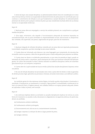 27
REGRASDEMANDELA
3. Antes de impor uma sanção disciplinar, os administradores devem levar em consideração se e como
uma eventual doença mental ou incapacidade de desenvolvimento do preso possa ter contribuído para sua
conduta e o cometimento de infração ou ato que fundamentou a sanção disciplinar. Os administradores
prisionais não devem punir qualquer conduta do preso que seja considerada resultado direto de sua doença
mental ou incapacidade intelectual.
Regra 40
1. Nenhum preso deve ser empregado, a serviço da unidade prisional, em cumprimento a qualquer
medida disciplinar.
2. Esta regra, entretanto, não impede o funcionamento adequado de sistemas baseados na
autoadministração, sob os quais atividades ou responsabilidades sociais, educacionais ou desportivas
são confiadas, sob supervisão, aos presos, organizados em grupos, para fins de tratamento.
Regra 41
1. Qualquer alegação de infração disciplinar cometida por um preso deve ser reportada prontamente
à autoridade competente, que deve investigá‑la sem atraso indevido.
2. O preso deve ser informado, sem demora e em uma linguagem que compreenda, da natureza das
acusações contra sua pessoa, e deve‑lhe ser garantido prazo e meios adequados para preparar sua defesa.
3. O preso deve ter direito a se defender pessoalmente, ou por meio de assistência legal, quando os
interesses da justiça assim o requeiram, particularmente em casos que envolvam infrações disciplinares
graves. Se o preso não entender ou falar o idioma utilizado na audiência disciplinar, devem ser assistidos
gratuitamente por um intérprete competente.
4. O preso deve ter a oportunidade de buscar revisão judicial das sanções disciplinares impostas contra
sua pessoa.
5. No caso de infração disciplinar ser processada como crime, o preso deve ter direito a todas as garantias
do devido processo legal, aplicáveis aos processos criminais, incluindo total acesso a um defensor jurídico.
Regra 42
As condições gerais de vida expressas nestas Regras, incluindo aquelas relacionadas à iluminação, à
ventilação, à temperatura, ao saneamento, à nutrição, à água potável, à acessibilidade a ambientes ao ar
livre e ao exercício físico, à higiene pessoal, aos cuidados médicos e ao espaço pessoal adequado, devem
ser aplicadas a todos os presos, sem exceção.
Regra 43
1. Em nenhuma hipótese devem as restrições ou sanções disciplinares implicar em tortura ou outra
forma de tratamento ou sanções cruéis, desumanos ou degradantes. As seguintes práticas, em particular,
devem ser proibidas:
(a)	Confinamento solitário indefinido;
(b)	Confinamento solitário prolongado;
(c)	Encarceramento em cela escura ou constantemente iluminada;
(d)	Castigos corporais ou redução da dieta ou água potável do preso;
(e)	Castigos coletivos.
 