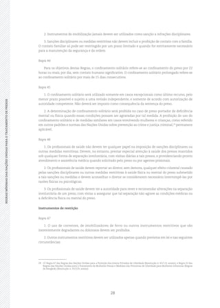 28
REGRASMÍNIMASDASNAÇÕESUNIDASPARAOTRATAMENTODEPRESOSREGRASMÍNIMASDASNAÇÕESUNIDASPARAOTRATAMENTODEPRESOS
2. Instrumentos de imobilização jamais devem ser utilizados como sanção a infrações disciplinares.
3. Sanções disciplinares ou medidas restritivas não devem incluir a proibição de contato com a família.
O contato familiar só pode ser restringido por um prazo limitado e quando for estritamente necessário
para a manutenção da segurança e da ordem.
Regra 44
Para os objetivos destas Regras, o confinamento solitário refere‑se ao confinamento do preso por 22
horas ou mais, por dia, sem contato humano significativo. O confinamento solitário prolongado refere‑se
ao confinamento solitário por mais de 15 dias consecutivos.
Regra 45
1. O confinamento solitário será utilizado somente em casos excepcionais como último recurso, pelo
menor prazo possível e sujeito a uma revisão independente, e somente de acordo com autorização de
autoridade competente. Não deverá ser imposto como consequência da sentença do preso.
2. A determinação de confinamento solitário será proibida no caso de preso portador de deficiência
mental ou física quando essas condições possam ser agravadas por tal medida. A proibição do uso do
confinamento solitário e de medidas similares em casos envolvendo mulheres e crianças, como referido
em outros padrões e normas das Nações Unidas sobre prevenção ao crime e justiça criminal,29
permanece
aplicável.
Regra 46
1. Os profissionais de saúde não devem ter qualquer papel na imposição de sanções disciplinares ou
outras medidas restritivas. Devem, no entanto, prestar especial atenção à saúde dos presos mantidos
sob qualquer forma de separação involuntária, com visitas diárias a tais presos, e providenciando pronto
atendimento e assistência médica quando solicitado pelo preso ou por agentes prisionais.
2. Os profissionais de saúde devem reportar ao diretor, sem demora, qualquer efeito colateral causado
pelas sanções disciplinares ou outras medidas restritivas à saúde física ou mental do preso submetido
a tais sanções ou medidas e devem aconselhar o diretor se considerarem necessário interrompê‑las por
razões físicas ou psicológicas.
3. Os profissionais de saúde devem ter a autoridade para rever e recomendar alterações na separação
involuntária de um preso, com vistas a assegurar que tal separação não agrave as condições médicas ou
a deficiência física ou mental do preso.
Instrumentos de restrição
Regra 47
1. O uso de correntes, de imobilizadores de ferro ou outros instrumentos restritivos que são
inerentemente degradantes ou dolorosos devem ser proibidos.
2. Outros instrumentos restritivos devem ser utilizados apenas quando previstos em lei e nas seguintes
circunstâncias:
29	 Cf. Regra 67 das Regras das Nações Unidas para a Proteção dos Jovens Privados de Liberdade (Resolução n. 45/113, anexo); e Regra 22 das
Regras das Nações Unidas para o Tratamento de Mulheres Presas e Medidas não Privativas de Liberdade para Mulheres Infratoras (Regras
de Bangkok) (Resolução n. 65/229, anexo).
 