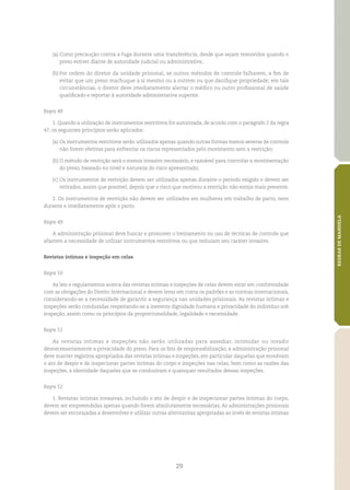 29
REGRASDEMANDELA
(a)	Como precaução contra a fuga durante uma transferência, desde que sejam removidos quando o
preso estiver diante de autoridade judicial ou administrativa;
(b)	Por ordem do diretor da unidade prisional, se outros métodos de controle falharem, a fim de
evitar que um preso machuque a si mesmo ou a outrem ou que danifique propriedade; em tais
circunstâncias, o diretor deve imediatamente alertar o médico ou outro profissional de saúde
qualificado e reportar à autoridade administrativa superior.
Regra 48
1. Quando a utilização de instrumentos restritivos for autorizada, de acordo com o parágrafo 2 da regra
47, os seguintes princípios serão aplicados:
(a)	Os instrumentos restritivos serão utilizados apenas quando outras formas menos severas de controle
não forem efetivas para enfrentar os riscos representados pelo movimento sem a restrição;
(b)	O método de restrição será o menos invasivo necessário, e razoável para controlar a movimentação
do preso, baseado no nível e natureza do risco apresentado;
(c)	Os instrumentos de restrição devem ser utilizados apenas durante o período exigido e devem ser
retirados, assim que possível, depois que o risco que motivou a restrição não esteja mais presente.
2. Os instrumentos de restrição não devem ser utilizados em mulheres em trabalho de parto, nem
durante e imediatamente após o parto.
Regra 49
A administração prisional deve buscar e promover o treinamento no uso de técnicas de controle que
afastem a necessidade de utilizar instrumentos restritivos ou que reduzam seu caráter invasivo.
Revistas íntimas e inspeção em celas
Regra 50
As leis e regulamentos acerca das revistas íntimas e inspeções de celas devem estar em conformidade
com as obrigações do Direito Internacional e devem levar em conta os padrões e as normas internacionais,
considerando‑se a necessidade de garantir a segurança nas unidades prisionais. As revistas íntimas e
inspeções serão conduzidas respeitando‑se a inerente dignidade humana e privacidade do indivíduo sob
inspeção, assim como os princípios da proporcionalidade, legalidade e necessidade.
Regra 51
As revistas íntimas e inspeções não serão utilizadas para assediar, intimidar ou invadir
desnecessariamente a privacidade do preso. Para os fins de responsabilização, a administração prisional
deve manter registros apropriados das revistas íntimas e inspeções, em particular daquelas que envolvam
o ato de despir e de inspecionar partes íntimas do corpo e inspeções nas celas, bem como as razões das
inspeções, a identidade daqueles que as conduziram e quaisquer resultados dessas inspeções.
Regra 52
1. Revistas íntimas invasivas, incluindo o ato de despir e de inspecionar partes íntimas do corpo,
devem ser empreendidas apenas quando forem absolutamente necessárias. As administrações prisionais
devem ser encorajadas a desenvolver e utilizar outras alternativas apropriadas ao invés de revistas íntimas
 