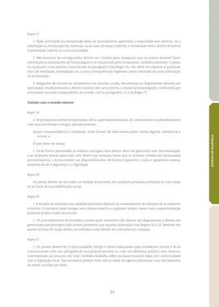 31
REGRASDEMANDELA
Regra 57
1. Toda solicitação ou reclamação deve ser prontamente apreciada e respondida sem demora. Se a
solicitação ou reclamação for rejeitada, ou no caso de atraso indevido, o reclamante terá o direito de levá‑la
à autoridade judicial ou outra autoridade.
2. Mecanismos de salvaguardas devem ser criados para assegurar que os presos possam fazer
solicitações e reclamações de forma segura e, se requisitado pelo reclamante, confidencialmente. O preso,
ou qualquer outra pessoa mencionada no parágrafo 4 da Regra 56, não deve ser exposto a qualquer
risco de retaliação, intimidação ou outras consequências negativas como resultado de uma solicitação
ou reclamação.
3. Alegações de tortura ou tratamentos ou sanções cruéis, desumanos ou degradantes deverão ser
apreciadas imediatamente e devem resultar em uma pronta e imparcial investigação, conduzida por
autoridade nacional independente, de acordo com os parágrafos 1 e 2 da Regra 71.
Contato com o mundo exterior
Regra 58
1. Os prisioneiros devem ter permissão, sob a supervisão necessária, de comunicarem‑se periodicamente
com seus familiares e amigos, periodicamente:
(a)	por correspondência e utilizando, onde houver, de telecomunicações, meios digitais, eletrônicos e
outros; e
(b)	por meio de visitas.
2. Onde forem permitidas as visitais conjugais, este direito deve ser garantido sem discriminação,
e as mulheres presas exercerão este direito nas mesmas bases que os homens. Devem ser instaurados
procedimentos, e locais devem ser disponibilizados, de forma a garantir o justo e igualitário acesso,
respeitando‑se a segurança e a dignidade.
Regra 59
Os presos devem ser alocados, na medida do possível, em unidades prisionais próximas às suas casas
ou ao local de sua reabilitação social.
Regra 60
1.A entrada de visitantes nas unidades prisionais depende do consentimento do visitante de se submeter
à revista. O visitante pode revogar seu consentimento a qualquer tempo; nesse caso, a administração
prisional poderá vedar seu acesso.
2. Os procedimentos de entrada e revista para visitantes não devem ser degradantes e devem ser
governados por princípios não menos protetivos que aqueles delineados nas Regras 50 a 52. Revistas em
partes íntimas do corpo devem ser evitadas e não devem ser utilizadas em crianças.
Regra 61
1. Os presos devem ter a oportunidade, tempo e meios adequados para receberem visitas e de se
comunicaram com um advogado de sua própria escolha ou com um defensor público, sem demora,
interceptação ou censura, em total confidencialidade, sobre qualquer assunto legal, em conformidade
com a legislação local. Tais encontros podem estar sob as vistas de agentes prisionais, mas não passíveis
de serem ouvidos por estes.
 