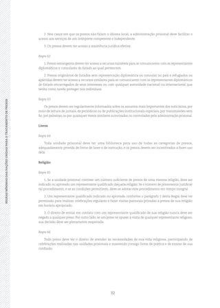 32
REGRASMÍNIMASDASNAÇÕESUNIDASPARAOTRATAMENTODEPRESOSREGRASMÍNIMASDASNAÇÕESUNIDASPARAOTRATAMENTODEPRESOS
2. Nos casos em que os presos não falam o idioma local, a administração prisional deve facilitar o
acesso aos serviços de um intérprete competente e independente.
3. Os presos devem ter acesso a assistência jurídica efetiva.
Regra 62
1. Presos estrangeiros devem ter acesso a recursos razoáveis para se comunicarem com os representantes
diplomáticos e consulares do Estado ao qual pertencem.
2. Presos originários de Estados sem representação diplomática ou consular no país e refugiados ou
apátridas devem ter acesso a recursos similares para se comunicarem com os representantes diplomáticos
do Estado encarregados de seus interesses ou com qualquer autoridade nacional ou internacional que
tenha como tarefa proteger tais indivíduos.
Regra 63
Os presos devem ser regularmente informados sobre os assuntos mais importantes dos noticiários, por
meio de leitura de jornais, de periódicos ou de publicações institucionais especiais, por transmissões sem
fio, por palestras ou por quaisquer meios similares autorizados ou controlados pela administração prisional.
Livros
Regra 64
Toda unidade prisional deve ter uma biblioteca para uso de todas as categorias de presos,
adequadamente provida de livros de lazer e de instrução, e os presos devem ser incentivados a fazer uso
dela.
Religião
Regra 65
1. Se a unidade prisional contiver um número suficiente de presos de uma mesma religião, deve ser
indicado ou aprovado um representante qualificado daquela religião. Se o número de prisioneiros justificar
tal procedimento, e se as condições permitirem, deve‑se adotar este procedimento em tempo integral.
2. Um representante qualificado indicado ou aprovado conforme o parágrafo 1 desta Regra deve ter
permissão para realizar celebrações regulares e fazer visitas pastorais privadas a presos de sua religião
em horário apropriado.
3. O direito de entrar em contato com um representante qualificado de sua religião nunca deve ser
negado a qualquer preso. Por outro lado, se um preso se opuser à visita de qualquer representante religioso,
sua decisão deve ser plenamente respeitada.
Regra 66
Todo preso deve ter o direito de atender às necessidades de sua vida religiosa, participando de
celebrações realizadas nas unidades prisionais e mantendo consigo livros de prática e de ensino de sua
confissão.
 