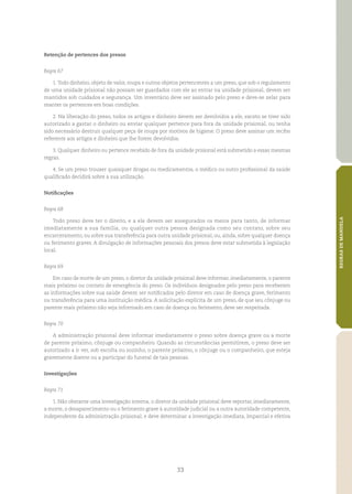 33
REGRASDEMANDELA
Retenção de pertences dos presos
Regra 67
1.Todo dinheiro, objeto de valor, roupa e outros objetos pertencentes a um preso, que sob o regulamento
de uma unidade prisional não possam ser guardados com ele ao entrar na unidade prisional, devem ser
mantidos sob cuidados e segurança. Um inventário deve ser assinado pelo preso e deve‑se zelar para
manter os pertences em boas condições.
2. Na liberação do preso, todos os artigos e dinheiro devem ser devolvidos a ele, exceto se tiver sido
autorizado a gastar o dinheiro ou enviar qualquer pertence para fora da unidade prisional, ou tenha
sido necessário destruir qualquer peça de roupa por motivos de higiene. O preso deve assinar um recibo
referente aos artigos e dinheiro que lhe forem devolvidos.
3. Qualquer dinheiro ou pertence recebido de fora da unidade prisional está submetido a essas mesmas
regras.
4. Se um preso trouxer quaisquer drogas ou medicamentos, o médico ou outro profissional da saúde
qualificado decidirá sobre a sua utilização.
Notificações
Regra 68
Todo preso deve ter o direito, e a ele devem ser assegurados os meios para tanto, de informar
imediatamente a sua família, ou qualquer outra pessoa designada como seu contato, sobre seu
encarceramento, ou sobre sua transferência para outra unidade prisional, ou, ainda, sobre qualquer doença
ou ferimento graves. A divulgação de informações pessoais dos presos deve estar submetida à legislação
local.
Regra 69
Em caso de morte de um preso, o diretor da unidade prisional deve informar, imediatamente, o parente
mais próximo ou contato de emergência do preso. Os indivíduos designados pelo preso para receberem
as informações sobre sua saúde devem ser notificados pelo diretor em caso de doença grave, ferimento
ou transferência para uma instituição médica. A solicitação explícita de um preso, de que seu cônjuge ou
parente mais próximo não seja informado em caso de doença ou ferimento, deve ser respeitada.
Regra 70
A administração prisional deve informar imediatamente o preso sobre doença grave ou a morte
de parente próximo, cônjuge ou companheiro. Quando as circunstâncias permitirem, o preso deve ser
autorizado a ir ver, sob escolta ou sozinho, o parente próximo, o cônjuge ou o companheiro, que esteja
gravemente doente ou a participar do funeral de tais pessoas.
Investigações
Regra 71
1. Não obstante uma investigação interna, o diretor da unidade prisional deve reportar, imediatamente,
a morte, o desaparecimento ou o ferimento grave à autoridade judicial ou a outra autoridade competente,
independente da administração prisional; e deve determinar a investigação imediata, imparcial e efetiva
 