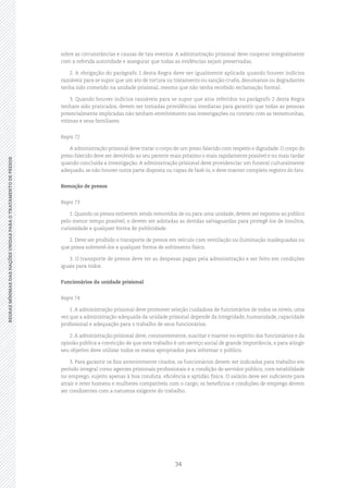 34
REGRASMÍNIMASDASNAÇÕESUNIDASPARAOTRATAMENTODEPRESOSREGRASMÍNIMASDASNAÇÕESUNIDASPARAOTRATAMENTODEPRESOS
sobre as circunstâncias e causas de tais eventos. A administração prisional deve cooperar integralmente
com a referida autoridade e assegurar que todas as evidências sejam preservadas.
2. A obrigação do parágrafo 1 desta Regra deve ser igualmente aplicada quando houver indícios
razoáveis para se supor que um ato de tortura ou tratamento ou sanção cruéis, desumanos ou degradantes
tenha sido cometido na unidade prisional, mesmo que não tenha recebido reclamação formal.
3. Quando houver indícios razoáveis para se supor que atos referidos no parágrafo 2 desta Regra
tenham sido praticados, devem ser tomadas providências imediatas para garantir que todas as pessoas
potencialmente implicadas não tenham envolvimento nas investigações ou contato com as testemunhas,
vítimas e seus familiares.
Regra 72
A administração prisional deve tratar o corpo de um preso falecido com respeito e dignidade. O corpo do
preso falecido deve ser devolvido ao seu parente mais próximo o mais rapidamente possível e no mais tardar
quando concluída a investigação. A administração prisional deve providenciar um funeral culturalmente
adequado, se não houver outra parte disposta ou capaz de fazê‑lo, e deve manter completo registro do fato.
Remoção de presos
Regra 73
1. Quando os presos estiverem sendo removidos de ou para uma unidade, devem ser expostos ao público
pelo menor tempo possível, e devem ser adotadas as devidas salvaguardas para protegê‑los de insultos,
curiosidade e qualquer forma de publicidade.
2. Deve ser proibido o transporte de presos em veículo com ventilação ou iluminação inadequadas ou
que possa submetê‑los a qualquer forma de sofrimento físico.
3. O transporte de presos deve ter as despesas pagas pela administração e ser feito em condições
iguais para todos.
Funcionários da unidade prisional
Regra 74
1. A administração prisional deve promover seleção cuidadosa de funcionários de todos os níveis, uma
vez que a administração adequada da unidade prisional depende da integridade, humanidade, capacidade
profissional e adequação para o trabalho de seus funcionários.
2. A administração prisional deve, constantemente, suscitar e manter no espírito dos funcionários e da
opinião pública a convicção de que este trabalho é um serviço social de grande importância, e para atingir
seu objetivo deve utilizar todos os meios apropriados para informar o público.
3. Para garantir os fins anteriormente citados, os funcionários devem ser indicados para trabalho em
período integral como agentes prisionais profissionais e a condição de servidor público, com estabilidade
no emprego, sujeito apenas à boa conduta, eficiência e aptidão física. O salário deve ser suficiente para
atrair e reter homens e mulheres compatíveis com o cargo; os benefícios e condições de emprego devem
ser condizentes com a natureza exigente do trabalho.
 