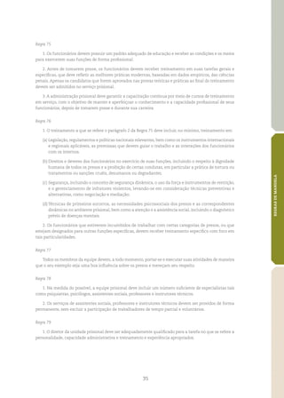 35
REGRASDEMANDELA
Regra 75
1. Os funcionários devem possuir um padrão adequado de educação e receber as condições e os meios
para exercerem suas funções de forma profissional.
2. Antes de tomarem posse, os funcionários devem receber treinamento em suas tarefas gerais e
específicas, que deve refletir as melhores práticas modernas, baseadas em dados empíricos, das ciências
penais. Apenas os candidatos que forem aprovados nas provas teóricas e práticas ao final do treinamento
devem ser admitidos no serviço prisional.
3. A administração prisional deve garantir a capacitação contínua por meio de cursos de treinamento
em serviço, com o objetivo de manter e aperfeiçoar o conhecimento e a capacidade profissional de seus
funcionários, depois de tomarem posse e durante sua carreira.
Regra 76
1. O treinamento a que se refere o parágrafo 2 da Regra 75 deve incluir, no mínimo, treinamento em:
(a)	Legislação, regulamentos e políticas nacionais relevantes, bem como os instrumentos internacionais
e regionais aplicáveis, as premissas que devem guiar o trabalho e as interações dos funcionários
com os internos.
(b)	Direitos e deveres dos funcionários no exercício de suas funções, incluindo o respeito à dignidade
humana de todos os presos e a proibição de certas condutas, em particular a prática de tortura ou
tratamentos ou sanções cruéis, desumanos ou degradantes.
(c)	Segurança, incluindo o conceito de segurança dinâmica, o uso da força e instrumentos de restrição,
e o gerenciamento de infratores violentos, levando‑se em consideração técnicas preventivas e
alternativas, como negociação e mediação;
(d)	Técnicas de primeiros socorros, as necessidades psicossociais dos presos e as correspondentes
dinâmicas no ambiente prisional, bem como a atenção e a assistência social, incluindo o diagnóstico
prévio de doenças mentais.
2. Os funcionários que estiverem incumbidos de trabalhar com certas categorias de presos, ou que
estejam designados para outras funções específicas, devem receber treinamento específico com foco em
tais particularidades.
Regra 77
Todos os membros da equipe devem, a todo momento, portar‑se e executar suas atividades de maneira
que o seu exemplo seja uma boa influência sobre os presos e mereçam seu respeito.
Regra 78
1. Na medida do possível, a equipe prisional deve incluir um número suficiente de especialistas tais
como psiquiatras, psicólogos, assistentes sociais, professores e instrutores técnicos.
2. Os serviços de assistentes sociais, professores e instrutores técnicos devem ser providos de forma
permanente, sem excluir a participação de trabalhadores de tempo parcial e voluntários.
Regra 79
1. O diretor da unidade prisional deve ser adequadamente qualificado para a tarefa no que se refere a
personalidade, capacidade administrativa e treinamento e experiência apropriados.
 