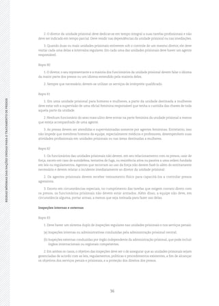 36
REGRASMÍNIMASDASNAÇÕESUNIDASPARAOTRATAMENTODEPRESOSREGRASMÍNIMASDASNAÇÕESUNIDASPARAOTRATAMENTODEPRESOS
2. O diretor da unidade prisional deve dedicar‑se em tempo integral a suas tarefas profissionais e não
deve ser indicado em tempo parcial. Deve residir nas dependências da unidade prisional ou nas imediações.
3. Quando duas ou mais unidades prisionais estiverem sob o controle de um mesmo diretor, ele deve
visitar cada uma delas a intervalos regulares. Em cada uma das unidades prisionais deve haver um agente
responsável.
Regra 80
1. O diretor, o seu representante e a maioria dos funcionários da unidade prisional devem falar o idioma
da maior parte dos presos ou um idioma entendido pela maioria deles.
2. Sempre que necessário, devem‑se utilizar os serviços de intérprete qualificado.
Regra 81
1. Em uma unidade prisional para homens e mulheres, a parte da unidade destinada a mulheres
deve estar sob a supervisão de uma oficial feminina responsável que tenha a custódia das chaves de toda
aquela parte da unidade.
2. Nenhum funcionário do sexo masculino deve entrar na parte feminina da unidade prisional a menos
que esteja acompanhado de uma agente.
3. As presas devem ser atendidas e supervisionadas somente por agentes femininas. Entretanto, isso
não impede que membros homens da equipe, especialmente médicos e professores, desempenhem suas
atividades profissionais em unidades prisionais ou nas áreas destinadas a mulheres.
Regra 82
1. Os funcionários das unidades prisionais não devem, em seu relacionamento com os presos, usar de
força, exceto em caso de autodefesa, tentativa de fuga, ou resistência ativa ou passiva a uma ordem fundada
em leis ou regulamentos. Agentes que recorram ao uso da força não devem fazê‑lo além do estritamente
necessário e devem relatar o incidente imediatamente ao diretor da unidade prisional.
2. Os agentes prisionais devem receber treinamento físico para capacitá‑los a controlar presos
agressivos.
3. Exceto em circunstâncias especiais, no cumprimento das tarefas que exigem contato direto com
os presos, os funcionários prisionais não devem estar armados. Além disso, a equipe não deve, em
circunstância alguma, portar armas, a menos que seja treinada para fazer uso delas.
Inspeções internas e externas
Regra 83
1. Deve haver um sistema duplo de inspeções regulares nas unidades prisionais e nos serviços penais:
(a)	Inspeções internas ou administrativas conduzidas pela administração prisional central;
(b)	Inspeções externas conduzidas por órgão independente da administração prisional, que pode incluir
órgãos internacionais ou regionais competentes.
2. Em ambos os casos, o objetivo das inspeções deve ser o de assegurar que as unidades prisionais sejam
gerenciadas de acordo com as leis, regulamentos, políticas e procedimentos existentes, a fim de alcançar
os objetivos dos serviços penais e prisionais, e a proteção dos direitos dos presos.
 