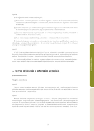 37
REGRASDEMANDELA
Regra 84
1. Os inspetores devem ter a autoridade para:
(a)	Acessar todas as informações acerca do número de presos e dos locais de encarceramento, bem como
toda a informação relevante para o tratamento dos presos, inclusive seus registros e as condições
de detenção;
(b)	Escolher livremente qual estabelecimento prisional deve ser inspecionado, inclusive fazendo visitas
de iniciativa própria sem prévio aviso, e quais presos devem ser entrevistados;
(c)	Conduzir entrevistas com os presos e com os funcionários prisionais, em total privacidade e
confidencialidade, durante suas visitas;
(c)	Fazer recomendações à administração prisional e a outras autoridades competentes.
2. Equipes de inspeção externa devem ser compostas por inspetores qualificados e experientes,
indicados por uma autoridade competente, e devem contar com profissionais de saúde. Deve‑se buscar
uma representação paritária de gênero.
Regra 85
1.Toda inspeção será seguida de um relatório escrito a ser submetido à autoridade competente. Esforços
devem ser empreendidos para tornar os relatórios de inspeções externas de acesso público, excluindo‑se
qualquer dado pessoal dos presos, a menos que tenham fornecido seu consentimento explícito.
2.A administração prisional ou qualquer outra autoridade competente, conforme apropriado, indicará,
em um prazo razoável, se as recomendações advindas de inspeções externas serão implementadas.
II. Regras aplicáveis a categorias especiais
A. Presos sentenciados
Princípios orientadores
Regra 86
Os princípios orientadores a seguir objetivam mostrar o espírito sob o qual os estabelecimentos
prisionais devem ser administrados e os fins que devem almejar, de acordo com a declaração feita na
Observação Preliminar 1 destas Regras.
Regra 87
Antes do término do cumprimento de uma pena ou medida, é desejável que sejam tomadas providências
necessárias para assegurar ao preso um retorno progressivo à vida em sociedade. Este propósito pode ser
alcançado, de acordo com o caso, com a adoção de um regime de pré‑soltura, organizado dentro da mesma
unidade prisional ou em outra instituição apropriada, ou mediante liberdade condicional sob algum tipo de
vigilância, que não deve ser confiada à polícia, mas deve ser combinada com uma assistência social eficaz.
 