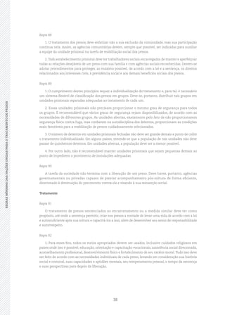 38
REGRASMÍNIMASDASNAÇÕESUNIDASPARAOTRATAMENTODEPRESOSREGRASMÍNIMASDASNAÇÕESUNIDASPARAOTRATAMENTODEPRESOS
Regra 88
1. O tratamento dos presos deve enfatizar não a sua exclusão da comunidade, mas sua participação
contínua nela. Assim, as agências comunitárias devem, sempre que possível, ser indicadas para auxiliar
a equipe da unidade prisional na tarefa de reabilitação social dos presos.
2. Todo estabelecimento prisional deve ter trabalhadores sociais encarregados de manter e aperfeiçoar
todas as relações desejáveis de um preso com sua família e com agências sociais reconhecidas. Devem‑se
adotar procedimentos para proteger, ao máximo possível, de acordo com a lei e a sentença, os direitos
relacionados aos interesses civis, à previdência social e aos demais benefícios sociais dos presos.
Regra 89
1. O cumprimento destes princípios requer a individualização do tratamento e, para tal, é necessário
um sistema flexível de classificação dos presos em grupos. Deve‑se, portanto, distribuir tais grupos em
unidades prisionais separadas adequadas ao tratamento de cada um.
2. Essas unidades prisionais não precisam proporcionar o mesmo grau de segurança para todos
os grupos. É recomendável que vários graus de segurança sejam disponibilizados, de acordo com as
necessidades de diferentes grupos. As unidades abertas, exatamente pelo fato de não proporcionarem
segurança física contra fuga, mas confiarem na autodisciplina dos detentos, proporcionam as condições
mais favoráveis para a reabilitação de presos cuidadosamente selecionados.
3. O número de detentos em unidades prisionais fechadas não deve ser grande demais a ponto de coibir
o tratamento individualizado. Em alguns países, entende‑se que a população de tais unidades não deve
passar de quinhentos detentos. Em unidades abertas, a população deve ser a menor possível.
4. Por outro lado, não é recomendável manter unidades prisionais que sejam pequenas demais ao
ponto de impedirem o provimento de instalações adequadas.
Regra 90
A tarefa da sociedade não termina com a liberação de um preso. Deve haver, portanto, agências
governamentais ou privadas capazes de prestar acompanhamento pós‑soltura de forma eficiente,
direcionado à diminuição do preconceito contra ele e visando à sua reinserção social.
Tratamento
Regra 91
O tratamento de presos sentenciados ao encarceramento ou a medida similar deve ter como
propósito, até onde a sentença permitir, criar nos presos a vontade de levar uma vida de acordo com a lei
e autossuficiente após sua soltura e capacitá‑los a isso, além de desenvolver seu senso de responsabilidade
e autorrespeito.
Regra 92
1. Para esses fins, todos os meios apropriados devem ser usados, inclusive cuidados religiosos em
países onde isso é possível, educação, orientação e capacitação vocacionais, assistência social direcionada,
aconselhamento profissional, desenvolvimento físico e fortalecimento de seu caráter moral.Tudo isso deve
ser feito de acordo com as necessidades individuais de cada preso, levando em consideração sua história
social e criminal, suas capacidades e aptidões mentais, seu temperamento pessoal, o tempo da sentença
e suas perspectivas para depois da liberação.
 