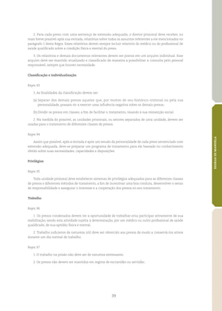 39
REGRASDEMANDELA
2. Para cada preso com uma sentença de extensão adequada, o diretor prisional deve receber, no
mais breve possível após sua entrada, relatórios sobre todos os assuntos referentes a ele mencionados no
parágrafo 1 desta Regra. Esses relatórios devem sempre incluir relatório do médico ou do profissional de
saúde qualificado sobre a condição física e mental do preso.
3. Os relatórios e demais documentos relevantes devem ser postos em um arquivo individual. Esse
arquivo deve ser mantido atualizado e classificado de maneira a possibilitar a consulta pelo pessoal
responsável, sempre que houver necessidade.
Classificação e individualização
Regra 93
1. As finalidades da classificação devem ser:
(a)	Separar dos demais presos aqueles que, por motivo de seu histórico criminal ou pela sua
personalidade, possam vir a exercer uma influência negativa sobre os demais presos;
(b)	Dividir os presos em classes, a fim de facilitar o tratamento, visando à sua reinserção social.
2. Na medida do possível, as unidades prisionais, ou setores separados de uma unidade, devem ser
usadas para o tratamento de diferentes classes de presos.
Regra 94
Assim que possível, após a entrada e após um estudo da personalidade de cada preso sentenciado com
extensão adequada, deve‑se preparar um programa de tratamento para ele baseado no conhecimento
obtido sobre suas necessidades, capacidades e disposições.
Privilégios
Regra 95
Toda unidade prisional deve estabelecer sistemas de privilégios adequados para as diferentes classes
de presos e diferentes métodos de tratamento, a fim de incentivar uma boa conduta, desenvolver o senso
de responsabilidade e assegurar o interesse e a cooperação dos presos no seu tratamento.
Trabalho
Regra 96
1. Os presos condenados devem ter a oportunidade de trabalhar e/ou participar ativamente de sua
reabilitação, sendo esta atividade sujeita à determinação, por um médico ou outro profissional de saúde
qualificado, de sua aptidão física e mental.
2. Trabalho suficiente de natureza útil deve ser oferecido aos presos de modo a conservá‑los ativos
durante um dia normal de trabalho.
Regra 97
1. O trabalho na prisão não deve ser de natureza estressante.
2. Os presos não devem ser mantidos em regime de escravidão ou servidão.
 