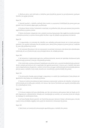 40
REGRASMÍNIMASDASNAÇÕESUNIDASPARAOTRATAMENTODEPRESOSREGRASMÍNIMASDASNAÇÕESUNIDASPARAOTRATAMENTODEPRESOS
3. Nenhum preso será solicitado a trabalhar para beneficiar pessoal ou privativamente qualquer
membro da equipe prisional.
Regra 98
1. Quando possível, o trabalho realizado deve manter ou aumentar a habilidade dos presos para que
possam viver de maneira digna após sua liberação.
2. Os presos devem receber treinamento vocacional, em profissões úteis, das quais possam tirar proveito,
especialmente os presos jovens.
3. Dentro dos limites compatíveis com a seleção vocacional apropriada e das exigências da administração
e disciplina prisional, os presos devem poder escolher o tipo de trabalho que gostariam de exercer.
Regra 99
1. A organização e os métodos de trabalho nas unidades prisionais devem ser os mais parecidos
possíveis com aqueles realizados fora da unidade, para, dessa forma, preparar os presos para as condições
de uma vida profissional normal.
2. Os interesses dos presos e de seu treinamento vocacional, entretanto, não devem ser subordinados
à obtenção de lucro financeiro por uma atividade dentro da unidade prisional.
Regra 100
1. As indústrias e explorações agrícolas, preferencialmente, devem ser operadas diretamente pela
administração prisional e não por contratantes privados.
2. Se o local onde os presos estiverem trabalhando não estiver sob o controle da administração prisional,
devem sempre permanecer sob a supervisão dos agentes prisionais. A menos que o trabalho seja para
outros departamentos do governo, o salário normal deve ser pago à administração prisional pelas pessoas
para as quais o trabalho é executado, levando em consideração a produtividade dos presos.
Regra 101
1. As precauções fixadas para proteger a segurança e a saúde dos trabalhadores livres devem ser
igualmente observadas nas unidades prisionais.
2. Devem‑se adotar procedimentos para indenizar os presos por acidentes de trabalho, inclusive por
enfermidades provocadas pelo trabalho, em termos não menos favoráveis que aqueles estendidos pela
lei a trabalhadores livres.
Regra 102
1. O número máximo de horas trabalhadas, por dia e por semana, pelos presos deve ser fixado em lei
pelo regulamento administrativo, levando em consideração as normas e os costumes locais em relação
ao emprego de trabalhadores livres.
2. As horas fixadas devem permitir um dia de descanso por semana e tempo suficiente para o estudo
e para outras atividades exigidas como parte do tratamento e reinserção dos presos.
Regra 103
1. Deve haver um sistema de remuneração igualitária para o trabalho dos presos.
 