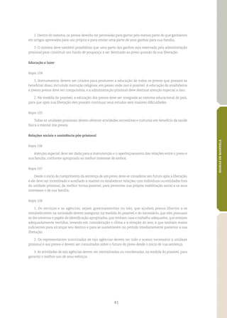 41
REGRASDEMANDELA
2. Dentro do sistema, os presos deverão ter permissão para gastar pelo menos parte do que ganharem
em artigos aprovados para uso próprio e para enviar uma parte de seus ganhos para sua família.
3. O sistema deve também possibilitar que uma parte dos ganhos seja reservada pela administração
prisional para constituir um fundo de poupança a ser destinado ao preso quando da sua liberação.
Educação e lazer
Regra 104
1. Instrumentos devem ser criados para promover a educação de todos os presos que possam se
beneficiar disso, incluindo instrução religiosa, em países onde isso é possível. A educação de analfabetos
e jovens presos deve ser compulsória, e a administração prisional deve destinar atenção especial a isso.
2. Na medida do possível, a educação dos presos deve ser integrada ao sistema educacional do país,
para que após sua liberação eles possam continuar seus estudos sem maiores dificuldades.
Regra 105
Todas as unidades prisionais devem oferecer atividades recreativas e culturais em benefício da saúde
física e mental dos presos.
Relações sociais e assistência pós‑prisional
Regra 106
Atenção especial deve ser dada para a manutenção e o aperfeiçoamento das relações entre o preso e
sua família, conforme apropriado ao melhor interesse de ambos.
Regra 107
Desde o início do cumprimento da sentença de um preso, deve‑se considerar seu futuro após a liberação,
e ele deve ser incentivado e auxiliado a manter ou estabelecer relações com indivíduos ou entidades fora
da unidade prisional, da melhor forma possível, para promover sua própria reabilitação social e os seus
interesses e de sua família.
Regra 108
1. Os serviços e as agências, sejam governamentais ou não, que ajudam presos libertos a se
restabelecerem na sociedade devem assegurar, na medida do possível e do necessário, que eles possuam
os documentos e papéis de identificação apropriados, que tenham casa e trabalho adequados, que estejam
adequadamente vestidos, levando em consideração o clima e a estação do ano, e que tenham meios
suficientes para alcançar seu destino e para se sustentarem no período imediatamente posterior a sua
liberação.
2. Os representantes autorizados de tais agências devem ter todo o acesso necessário à unidade
prisional e aos presos e devem ser consultados sobre o futuro do preso desde o início de sua sentença.
3. As atividades de tais agências devem ser centralizadas ou coordenadas, na medida do possível, para
garantir o melhor uso de seus esforços.
 