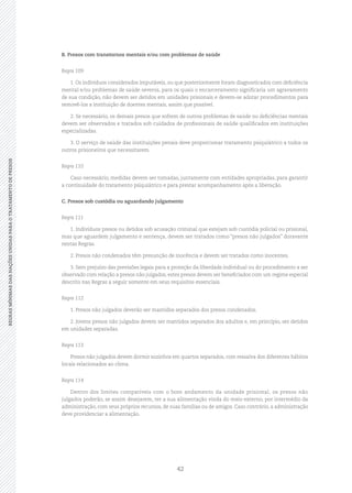 42
REGRASMÍNIMASDASNAÇÕESUNIDASPARAOTRATAMENTODEPRESOSREGRASMÍNIMASDASNAÇÕESUNIDASPARAOTRATAMENTODEPRESOS
B. Presos com transtornos mentais e/ou com problemas de saúde
Regra 109
1. Os indivíduos considerados imputáveis, ou que posteriormente foram diagnosticados com deficiência
mental e/ou problemas de saúde severos, para os quais o encarceramento significaria um agravamento
de sua condição, não devem ser detidos em unidades prisionais e devem‑se adotar procedimentos para
removê‑los a instituição de doentes mentais, assim que possível.
2. Se necessário, os demais presos que sofrem de outros problemas de saúde ou deficiências mentais
devem ser observados e tratados sob cuidados de profissionais de saúde qualificados em instituições
especializadas.
3. O serviço de saúde das instituições penais deve proporcionar tratamento psiquiátrico a todos os
outros prisioneiros que necessitarem.
Regra 110
Caso necessário, medidas devem ser tomadas, juntamente com entidades apropriadas, para garantir
a continuidade do tratamento psiquiátrico e para prestar acompanhamento após a liberação.
C. Presos sob custódia ou aguardando julgamento
Regra 111
1. Indivíduos presos ou detidos sob acusação criminal que estejam sob custódia policial ou prisional,
mas que aguardem julgamento e sentença, devem ser tratados como “presos não julgados” doravante
nestas Regras.
2. Presos não condenados têm presunção de inocência e devem ser tratados como inocentes.
3. Sem prejuízo das previsões legais para a proteção da liberdade individual ou do procedimento a ser
observado com relação a presos não julgados, estes presos devem ser beneficiados com um regime especial
descrito nas Regras a seguir somente em seus requisitos essenciais.
Regra 112
1. Presos não julgados deverão ser mantidos separados dos presos condenados.
2. Jovens presos não julgados devem ser mantidos separados dos adultos e, em princípio, ser detidos
em unidades separadas.
Regra 113
Presos não julgados devem dormir sozinhos em quartos separados, com ressalva dos diferentes hábitos
locais relacionados ao clima.
Regra 114
Dentro dos limites compatíveis com o bom andamento da unidade prisional, os presos não
julgados poderão, se assim desejarem, ter a sua alimentação vinda do meio externo, por intermédio da
administração, com seus próprios recursos, de suas famílias ou de amigos. Caso contrário, a administração
deve providenciar a alimentação.
 
