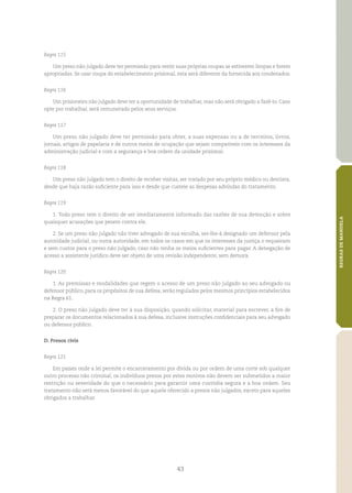 43
REGRASDEMANDELA
Regra 115
Um preso não julgado deve ter permissão para vestir suas próprias roupas se estiverem limpas e forem
apropriadas. Se usar roupa do estabelecimento prisional, esta será diferente da fornecida aos condenados.
Regra 116
Um prisioneiro não julgado deve ter a oportunidade de trabalhar, mas não será obrigado a fazê‑lo. Caso
opte por trabalhar, será remunerado pelos seus serviços.
Regra 117
Um preso não julgado deve ter permissão para obter, a suas expensas ou a de terceiros, livros,
jornais, artigos de papelaria e de outros meios de ocupação que sejam compatíveis com os interesses da
administração judicial e com a segurança e boa ordem da unidade prisional.
Regra 118
Um preso não julgado tem o direito de receber visitas, ser tratado por seu próprio médico ou dentista,
desde que haja razão suficiente para isso e desde que custeie as despesas advindas do tratamento.
Regra 119
1. Todo preso tem o direito de ser imediatamente informado das razões de sua detenção e sobre
quaisquer acusações que pesem contra ele.
2. Se um preso não julgado não tiver advogado de sua escolha, ser‑lhe‑á designado um defensor pela
autoridade judicial, ou outra autoridade, em todos os casos em que os interesses da justiça o requeiram
e sem custos para o preso não julgado, caso não tenha os meios suficientes para pagar. A denegação de
acesso a assistente jurídico deve ser objeto de uma revisão independente, sem demora.
Regra 120
1. As premissas e modalidades que regem o acesso de um preso não julgado ao seu advogado ou
defensor público, para os propósitos de sua defesa, serão regulados pelos mesmos princípios estabelecidos
na Regra 61.
2. O preso não julgado deve ter à sua disposição, quando solicitar, material para escrever, a fim de
preparar os documentos relacionados à sua defesa, inclusive instruções confidenciais para seu advogado
ou defensor público.
D. Presos civis
Regra 121
Em países onde a lei permite o encarceramento por dívida ou por ordem de uma corte sob qualquer
outro processo não criminal, os indivíduos presos por estes motivos não devem ser submetidos a maior
restrição ou severidade do que o necessário para garantir uma custódia segura e a boa ordem. Seu
tratamento não será menos favorável do que aquele oferecido a presos não julgados, exceto para aqueles
obrigados a trabalhar.
 