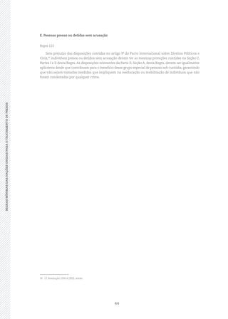 44
REGRASMÍNIMASDASNAÇÕESUNIDASPARAOTRATAMENTODEPRESOSREGRASMÍNIMASDASNAÇÕESUNIDASPARAOTRATAMENTODEPRESOS
E. Pessoas presas ou detidas sem acusação
Regra 122
Sem prejuízo das disposições contidas no artigo 9º do Pacto Internacional sobre Direitos Políticos e
Civis,30
indivíduos presos ou detidos sem acusação devem ter as mesmas proteções contidas na Seção C,
Partes I e II desta Regra. As disposições relevantes da Parte II, Seção A, desta Regra, devem ser igualmente
aplicáveis desde que contribuam para o benefício desse grupo especial de pessoas sob custódia, garantindo
que não sejam tomadas medidas que impliquem na reeducação ou reabilitação de indivíduos que não
foram condenados por qualquer crime.
30	 Cf. Resolução 2200 A (XXI), anexo.
 