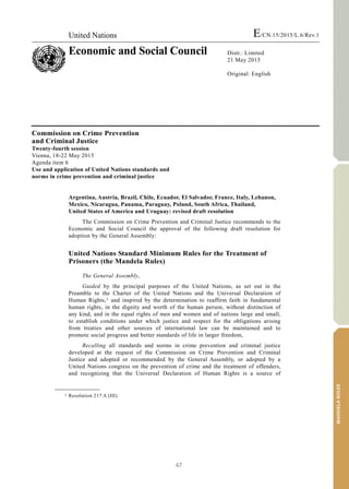 47
MANDELARULES
United Nations E/CN.15/2015/L.6/Rev.1
Economic and Social Council Distr.: Limited
21 May 2015
Original: English
V.15-03585 (E)
*1503585*
Commission on Crime Prevention
and Criminal Justice
Twenty-fourth session
Vienna, 18-22 May 2015
Agenda item 6
Use and application of United Nations standards and
norms in crime prevention and criminal justice
Argentina, Austria, Brazil, Chile, Ecuador, El Salvador, France, Italy, Lebanon,
Mexico, Nicaragua, Panama, Paraguay, Poland, South Africa, Thailand,
United States of America and Uruguay: revised draft resolution
The Commission on Crime Prevention and Criminal Justice recommends to the
Economic and Social Council the approval of the following draft resolution for
adoption by the General Assembly:
United Nations Standard Minimum Rules for the Treatment of
Prisoners (the Mandela Rules)
The General Assembly,
Guided by the principal purposes of the United Nations, as set out in the
Preamble to the Charter of the United Nations and the Universal Declaration of
Human Rights,1 and inspired by the determination to reaffirm faith in fundamental
human rights, in the dignity and worth of the human person, without distinction of
any kind, and in the equal rights of men and women and of nations large and small,
to establish conditions under which justice and respect for the obligations arising
from treaties and other sources of international law can be maintained and to
promote social progress and better standards of life in larger freedom,
Recalling all standards and norms in crime prevention and criminal justice
developed at the request of the Commission on Crime Prevention and Criminal
Justice and adopted or recommended by the General Assembly, or adopted by a
United Nations congress on the prevention of crime and the treatment of offenders,
and recognizing that the Universal Declaration of Human Rights is a source of
__________________
1 Resolution 217 A (III).
 