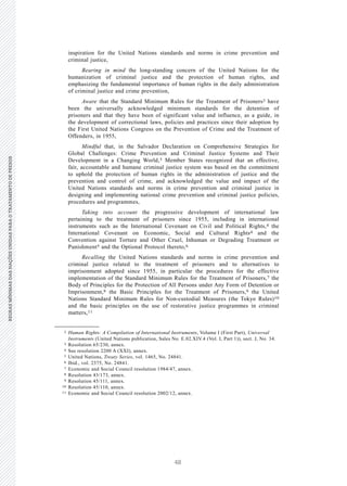 48
REGRASMÍNIMASDASNAÇÕESUNIDASPARAOTRATAMENTODEPRESOSREGRASMÍNIMASDASNAÇÕESUNIDASPARAOTRATAMENTODEPRESOS
2 V.15-03585
E/CN.15/2015/L.6/Rev.1
inspiration for the United Nations standards and norms in crime prevention and
criminal justice,
Bearing in mind the long-standing concern of the United Nations for the
humanization of criminal justice and the protection of human rights, and
emphasizing the fundamental importance of human rights in the daily administration
of criminal justice and crime prevention,
Aware that the Standard Minimum Rules for the Treatment of Prisoners2 have
been the universally acknowledged minimum standards for the detention of
prisoners and that they have been of significant value and influence, as a guide, in
the development of correctional laws, policies and practices since their adoption by
the First United Nations Congress on the Prevention of Crime and the Treatment of
Offenders, in 1955,
Mindful that, in the Salvador Declaration on Comprehensive Strategies for
Global Challenges: Crime Prevention and Criminal Justice Systems and Their
Development in a Changing World,3 Member States recognized that an effective,
fair, accountable and humane criminal justice system was based on the commitment
to uphold the protection of human rights in the administration of justice and the
prevention and control of crime, and acknowledged the value and impact of the
United Nations standards and norms in crime prevention and criminal justice in
designing and implementing national crime prevention and criminal justice policies,
procedures and programmes,
Taking into account the progressive development of international law
pertaining to the treatment of prisoners since 1955, including in international
instruments such as the International Covenant on Civil and Political Rights,4 the
International Covenant on Economic, Social and Cultural Rights4 and the
Convention against Torture and Other Cruel, Inhuman or Degrading Treatment or
Punishment5 and the Optional Protocol thereto,6
Recalling the United Nations standards and norms in crime prevention and
criminal justice related to the treatment of prisoners and to alternatives to
imprisonment adopted since 1955, in particular the procedures for the effective
implementation of the Standard Minimum Rules for the Treatment of Prisoners,7 the
Body of Principles for the Protection of All Persons under Any Form of Detention or
Imprisonment,8 the Basic Principles for the Treatment of Prisoners,9 the United
Nations Standard Minimum Rules for Non-custodial Measures (the Tokyo Rules)10
and the basic principles on the use of restorative justice programmes in criminal
matters,11
__________________
2 Human Rights: A Compilation of International Instruments, Volume I (First Part), Universal
Instruments (United Nations publication, Sales No. E.02.XIV.4 (Vol. I, Part 1)), sect. J, No. 34.
3 Resolution 65/230, annex.
4 See resolution 2200 A (XXI), annex.
5 United Nations, Treaty Series, vol. 1465, No. 24841.
6 Ibid., vol. 2375, No. 24841.
7 Economic and Social Council resolution 1984/47, annex.
8 Resolution 43/173, annex.
9 Resolution 45/111, annex.
10 Resolution 45/110, annex.
11 Economic and Social Council resolution 2002/12, annex.
 
