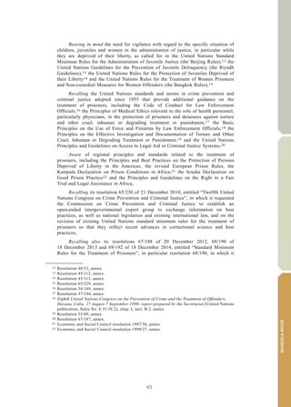 49
MANDELARULES
V.15-03585 3
E/CN.15/2015/L.6/Rev.1
Bearing in mind the need for vigilance with regard to the specific situation of
children, juveniles and women in the administration of justice, in particular while
they are deprived of their liberty, as called for in the United Nations Standard
Minimum Rules for the Administration of Juvenile Justice (the Beijing Rules),12 the
United Nations Guidelines for the Prevention of Juvenile Delinquency (the Riyadh
Guidelines),13 the United Nations Rules for the Protection of Juveniles Deprived of
their Liberty14 and the United Nations Rules for the Treatment of Women Prisoners
and Non-custodial Measures for Women Offenders (the Bangkok Rules),15
Recalling the United Nations standards and norms in crime prevention and
criminal justice adopted since 1955 that provide additional guidance on the
treatment of prisoners, including the Code of Conduct for Law Enforcement
Officials,16 the Principles of Medical Ethics relevant to the role of health personnel,
particularly physicians, in the protection of prisoners and detainees against torture
and other cruel, inhuman or degrading treatment or punishment,17 the Basic
Principles on the Use of Force and Firearms by Law Enforcement Officials,18 the
Principles on the Effective Investigation and Documentation of Torture and Other
Cruel, Inhuman or Degrading Treatment or Punishment,19 and the United Nations
Principles and Guidelines on Access to Legal Aid in Criminal Justice Systems,20
Aware of regional principles and standards related to the treatment of
prisoners, including the Principles and Best Practices on the Protection of Persons
Deprived of Liberty in the Americas, the revised European Prison Rules, the
Kampala Declaration on Prison Conditions in Africa,21 the Arusha Declaration on
Good Prison Practice22 and the Principles and Guidelines on the Right to a Fair
Trial and Legal Assistance in Africa,
Recalling its resolution 65/230 of 21 December 2010, entitled “Twelfth United
Nations Congress on Crime Prevention and Criminal Justice”, in which it requested
the Commission on Crime Prevention and Criminal Justice to establish an
open-ended intergovernmental expert group to exchange information on best
practices, as well as national legislation and existing international law, and on the
revision of existing United Nations standard minimum rules for the treatment of
prisoners so that they reflect recent advances in correctional science and best
practices,
Recalling also its resolutions 67/188 of 20 December 2012, 68/190 of
18 December 2013 and 69/192 of 18 December 2014, entitled “Standard Minimum
Rules for the Treatment of Prisoners”, in particular resolution 68/190, in which it
__________________
12 Resolution 40/33, annex.
13 Resolution 45/112, annex.
14 Resolution 45/113, annex.
15 Resolution 65/229, annex.
16 Resolution 34/169, annex.
17 Resolution 37/194, annex.
18 Eighth United Nations Congress on the Prevention of Crime and the Treatment of Offenders,
Havana, Cuba, 27 August-7 September 1990: report prepared by the Secretariat (United Nations
publication, Sales No. E.91.IV.2), chap. I, sect. B.2, annex.
19 Resolution 55/89, annex.
20 Resolution 67/187, annex.
21 Economic and Social Council resolution 1997/36, annex.
22 Economic and Social Council resolution 1999/27, annex.
 