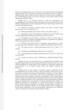 50
REGRASMÍNIMASDASNAÇÕESUNIDASPARAOTRATAMENTODEPRESOSREGRASMÍNIMASDASNAÇÕESUNIDASPARAOTRATAMENTODEPRESOS
4 V.15-03585
E/CN.15/2015/L.6/Rev.1
took note with appreciation of the work done by the Expert Group on the Standard
Minimum Rules for the Treatment of Prisoners, and resolution 69/192, in which it
emphasized that efforts should be made to finalize the revision process, building on
the recommendations made at the three meetings of the Expert Group and the
submissions of Member States,
Mindful that, in its resolution 68/190, it took into consideration the
recommendations of the Expert Group with regard to the issues and the rules of the
Standard Minimum Rules for the Treatment of Prisoners that had been identified for
revision in the following areas:
(a) Respect for prisoners’ inherent dignity and value as human beings
(rules 6, para. 1; 57-59; and 60, para. 1),
(b) Medical and health services (rules 22-26; 52; 62; and 71, para. 2),
(c) Disciplinary action and punishment, including the role of medical staff,
solitary confinement and reduction of diet (rules 27, 29, 31 and 32),
(d) Investigation of all deaths in custody, as well as of any signs or
allegations of torture or inhuman or degrading treatment or punishment of prisoners
(rule 7 and proposed rules 44 bis and 54 bis),
(e) Protection and special needs of vulnerable groups deprived of their
liberty, taking into consideration countries in difficult circumstances (rules 6 and 7),
(f) The right of access to legal representation (rules 30; 35, para. 1; 37;
and 93),
(g) Complaints and independent inspection (rules 36 and 55),
(h) The replacement of outdated terminology (rules 22-26, 62, 82 and 83 and
various others),
(i) Training of relevant staff to implement the Standard Minimum Rules
(rule 47),
Mindful also that, in its resolution 69/192, it reiterated that any changes to the
Standard Minimum Rules for the Treatment of Prisoners should not lower any of the
existing standards, but should reflect recent advances in correctional science and
good practices so as to promote safety, security and humane conditions for
prisoners,
Mindful further of the extensive consultative process culminating in the
recommendations of the Expert Group, a process spanning a period of five years,
consisting of technical and expert pre-consultations, meetings in Vienna, Buenos
Aires and Cape Town, South Africa, and the active participation and input of
Member States from all regions, assisted by representatives of the United Nations
crime prevention and criminal justice programme network and other United Nations
entities, including the Office of the United Nations High Commissioner for Human
Rights, the Subcommittee on Prevention of Torture and Other Cruel, Inhuman or
Degrading Treatment or Punishment, the United Nations Office on Drugs and
Crime, intergovernmental organizations, including the International Committee of
the Red Cross, specialized agencies in the United Nations system, including the
World Health Organization, and non-governmental organizations and individual
experts in the field of correctional science and human rights,
 