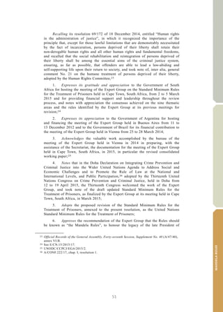 51
MANDELARULES
V.15-03585 5
E/CN.15/2015/L.6/Rev.1
Recalling its resolution 69/172 of 18 December 2014, entitled “Human rights
in the administration of justice”, in which it recognized the importance of the
principle that, except for those lawful limitations that are demonstrably necessitated
by the fact of incarceration, persons deprived of their liberty shall retain their
non-derogable human rights and all other human rights and fundamental freedoms,
and recalled that the social rehabilitation and reintegration of persons deprived of
their liberty shall be among the essential aims of the criminal justice system,
ensuring, as far as possible, that offenders are able to lead a law-abiding and
self-supporting life upon their return to society, and took note of, inter alia, general
comment No. 21 on the humane treatment of persons deprived of their liberty,
adopted by the Human Rights Committee,23
1. Expresses its gratitude and appreciation to the Government of South
Africa for hosting the meeting of the Expert Group on the Standard Minimum Rules
for the Treatment of Prisoners held in Cape Town, South Africa, from 2 to 5 March
2015 and for providing financial support and leadership throughout the review
process, and notes with appreciation the consensus achieved on the nine thematic
areas and the rules identified by the Expert Group at its previous meetings for
revision;24
2. Expresses its appreciation to the Government of Argentina for hosting
and financing the meeting of the Expert Group held in Buenos Aires from 11 to
13 December 2012 and to the Government of Brazil for its financial contribution to
the meeting of the Expert Group held in Vienna from 25 to 28 March 2014;
3. Acknowledges the valuable work accomplished by the bureau of the
meeting of the Expert Group held in Vienna in 2014 in preparing, with the
assistance of the Secretariat, the documentation for the meeting of the Expert Group
held in Cape Town, South Africa, in 2015, in particular the revised consolidated
working paper;25
4. Notes that in the Doha Declaration on Integrating Crime Prevention and
Criminal Justice into the Wider United Nations Agenda to Address Social and
Economic Challenges and to Promote the Rule of Law at the National and
International Levels, and Public Participation,26 adopted by the Thirteenth United
Nations Congress on Crime Prevention and Criminal Justice, held in Doha from
12 to 19 April 2015, the Thirteenth Congress welcomed the work of the Expert
Group, and took note of the draft updated Standard Minimum Rules for the
Treatment of Prisoners, as finalized by the Expert Group at its meeting held in Cape
Town, South Africa, in March 2015;
5. Adopts the proposed revision of the Standard Minimum Rules for the
Treatment of Prisoners, annexed to the present resolution, as the United Nations
Standard Minimum Rules for the Treatment of Prisoners;
6. Approves the recommendation of the Expert Group that the Rules should
be known as “the Mandela Rules”, to honour the legacy of the late President of
__________________
23 Official Records of the General Assembly, Forty-seventh Session, Supplement No. 40 (A/47/40),
annex VI.B.
24 See E/CN.15/2015/17.
25 UNODC/CCPCJ/EG.6/2015/2.
26 A/CONF.222/17, chap. I, resolution 1.
 