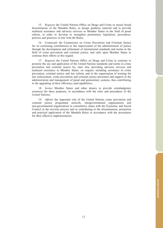 53
MANDELARULES
V.15-03585 7
E/CN.15/2015/L.6/Rev.1
15. Requests the United Nations Office on Drugs and Crime to ensure broad
dissemination of the Mandela Rules, to design guidance material and to provide
technical assistance and advisory services to Member States in the field of penal
reform, in order to develop or strengthen penitentiary legislation, procedures,
policies and practices in line with the Rules;
16. Commends the Commission on Crime Prevention and Criminal Justice
for its continuing contributions to the improvement of the administration of justice
through the development and refinement of international standards and norms in the
field of crime prevention and criminal justice, and calls upon Member States to
continue their efforts in this regard;
17. Requests the United Nations Office on Drugs and Crime to continue to
promote the use and application of the United Nations standards and norms in crime
prevention and criminal justice by, inter alia, providing advisory services and
technical assistance to Member States, on request, including assistance in crime
prevention, criminal justice and law reform, and in the organization of training for
law enforcement, crime prevention and criminal justice personnel and support in the
administration and management of penal and penitentiary systems, thus contributing
to the upgrading of their efficiency and capabilities;
18. Invites Member States and other donors to provide extrabudgetary
resources for these purposes, in accordance with the rules and procedures of the
United Nations;
19. Affirms the important role of the United Nations crime prevention and
criminal justice programme network, intergovernmental organizations and
non-governmental organizations in consultative status with the Economic and Social
Council in the revision process and in contributing to the dissemination, promotion
and practical application of the Mandela Rules in accordance with the procedures
for their effective implementation.
 