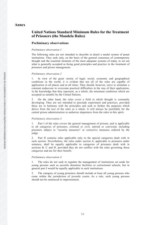 54
REGRASMÍNIMASDASNAÇÕESUNIDASPARAOTRATAMENTODEPRESOSREGRASMÍNIMASDASNAÇÕESUNIDASPARAOTRATAMENTODEPRESOS
8 V.15-03585
E/CN.15/2015/L.6/Rev.1
Annex
United Nations Standard Minimum Rules for the Treatment
of Prisoners (the Mandela Rules)
Preliminary observations
Preliminary observation 1
The following rules are not intended to describe in detail a model system of penal
institutions. They seek only, on the basis of the general consensus of contemporary
thought and the essential elements of the most adequate systems of today, to set out
what is generally accepted as being good principles and practice in the treatment of
prisoners and prison management.
Preliminary observation 2
1. In view of the great variety of legal, social, economic and geographical
conditions in the world, it is evident that not all of the rules are capable of
application in all places and at all times. They should, however, serve to stimulate a
constant endeavour to overcome practical difficulties in the way of their application,
in the knowledge that they represent, as a whole, the minimum conditions which are
accepted as suitable by the United Nations.
2. On the other hand, the rules cover a field in which thought is constantly
developing. They are not intended to preclude experiment and practices, provided
these are in harmony with the principles and seek to further the purposes which
derive from the text of the rules as a whole. It will always be justifiable for the
central prison administration to authorize departures from the rules in this spirit.
Preliminary observation 3
1. Part I of the rules covers the general management of prisons, and is applicable
to all categories of prisoners, criminal or civil, untried or convicted, including
prisoners subject to “security measures” or corrective measures ordered by the
judge.
2. Part II contains rules applicable only to the special categories dealt with in
each section. Nevertheless, the rules under section A, applicable to prisoners under
sentence, shall be equally applicable to categories of prisoners dealt with in
sections B, C and D, provided they do not conflict with the rules governing those
categories and are for their benefit.
Preliminary observation 4
1. The rules do not seek to regulate the management of institutions set aside for
young persons such as juvenile detention facilities or correctional schools, but in
general part I would be equally applicable in such institutions.
2. The category of young prisoners should include at least all young persons who
come within the jurisdiction of juvenile courts. As a rule, such young persons
should not be sentenced to imprisonment.
 