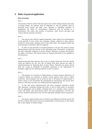 55
MANDELARULES
V.15-03585 9
E/CN.15/2015/L.6/Rev.1
I. Rules of general application
Basic principles
Rule 1
All prisoners shall be treated with the respect due to their inherent dignity and value
as human beings. No prisoner shall be subjected to, and all prisoners shall be
protected from, torture and other cruel, inhuman or degrading treatment or
punishment, for which no circumstances whatsoever may be invoked as a
justification. The safety and security of prisoners, staff, service providers and
visitors shall be ensured at all times.
Rule 2
1. The present rules shall be applied impartially. There shall be no discrimination
on the grounds of race, colour, sex, language, religion, political or other opinion,
national or social origin, property, birth or any other status. The religious beliefs and
moral precepts of prisoners shall be respected.
2. In order for the principle of non-discrimination to be put into practice, prison
administrations shall take account of the individual needs of prisoners, in particular
the most vulnerable categories in prison settings. Measures to protect and promote
the rights of prisoners with special needs are required and shall not be regarded as
discriminatory.
Rule 3
Imprisonment and other measures that result in cutting off persons from the outside
world are afflictive by the very fact of taking from these persons the right of
self-determination by depriving them of their liberty. Therefore the prison system
shall not, except as incidental to justifiable separation or the maintenance of
discipline, aggravate the suffering inherent in such a situation.
Rule 4
1. The purposes of a sentence of imprisonment or similar measures deprivative of
a person’s liberty are primarily to protect society against crime and to reduce
recidivism. Those purposes can be achieved only if the period of imprisonment is
used to ensure, so far as possible, the reintegration of such persons into society upon
release so that they can lead a law-abiding and self-supporting life.
2. To this end, prison administrations and other competent authorities should
offer education, vocational training and work, as well as other forms of assistance
that are appropriate and available, including those of a remedial, moral, spiritual,
social and health- and sports-based nature. All such programmes, activities and
services should be delivered in line with the individual treatment needs of prisoners.
Rule 5
1. The prison regime should seek to minimize any differences between prison life
and life at liberty that tend to lessen the responsibility of the prisoners or the respect
due to their dignity as human beings.
 
