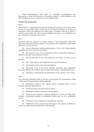 56
REGRASMÍNIMASDASNAÇÕESUNIDASPARAOTRATAMENTODEPRESOSREGRASMÍNIMASDASNAÇÕESUNIDASPARAOTRATAMENTODEPRESOS
10 V.15-03585
E/CN.15/2015/L.6/Rev.1
2. Prison administrations shall make all reasonable accommodation and
adjustments to ensure that prisoners with physical, mental or other disabilities have
full and effective access to prison life on an equitable basis.
Prisoner file management
Rule 6
There shall be a standardized prisoner file management system in every place where
persons are imprisoned. Such a system may be an electronic database of records or a
registration book with numbered and signed pages. Procedures shall be in place to
ensure a secure audit trail and to prevent unauthorized access to or modification of
any information contained in the system.
Rule 7
No person shall be received in a prison without a valid commitment order. The
following information shall be entered in the prisoner file management system upon
admission of every prisoner:
(a) Precise information enabling determination of his or her unique identity,
respecting his or her self-perceived gender;
(b) The reasons for his or her commitment and the responsible authority, in
addition to the date, time and place of arrest;
(c) The day and hour of his or her admission and release as well as of any
transfer;
(d) Any visible injuries and complaints about prior ill-treatment;
(e) An inventory of his or her personal property;
(f) The names of his or her family members, including, where applicable,
his or her children, the children’s ages, location and custody or guardianship status;
(g) Emergency contact details and information on the prisoner’s next of kin.
Rule 8
The following information shall be entered in the prisoner file management system
in the course of imprisonment, where applicable:
(a) Information related to the judicial process, including dates of court
hearings and legal representation;
(b) Initial assessment and classification reports;
(c) Information related to behaviour and discipline;
(d) Requests and complaints, including allegations of torture or other cruel,
inhuman or degrading treatment or punishment, unless they are of a confidential
nature;
(e) Information on the imposition of disciplinary sanctions;
(f) Information on the circumstances and causes of any injuries or death and,
in the case of the latter, the destination of the remains.
 