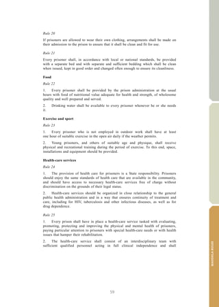59
MANDELARULES
V.15-03585 13
E/CN.15/2015/L.6/Rev.1
Rule 20
If prisoners are allowed to wear their own clothing, arrangements shall be made on
their admission to the prison to ensure that it shall be clean and fit for use.
Rule 21
Every prisoner shall, in accordance with local or national standards, be provided
with a separate bed and with separate and sufficient bedding which shall be clean
when issued, kept in good order and changed often enough to ensure its cleanliness.
Food
Rule 22
1. Every prisoner shall be provided by the prison administration at the usual
hours with food of nutritional value adequate for health and strength, of wholesome
quality and well prepared and served.
2. Drinking water shall be available to every prisoner whenever he or she needs
it.
Exercise and sport
Rule 23
1. Every prisoner who is not employed in outdoor work shall have at least
one hour of suitable exercise in the open air daily if the weather permits.
2. Young prisoners, and others of suitable age and physique, shall receive
physical and recreational training during the period of exercise. To this end, space,
installations and equipment should be provided.
Health-care services
Rule 24
1. The provision of health care for prisoners is a State responsibility. Prisoners
should enjoy the same standards of health care that are available in the community,
and should have access to necessary health-care services free of charge without
discrimination on the grounds of their legal status.
2. Health-care services should be organized in close relationship to the general
public health administration and in a way that ensures continuity of treatment and
care, including for HIV, tuberculosis and other infectious diseases, as well as for
drug dependence.
Rule 25
1. Every prison shall have in place a health-care service tasked with evaluating,
promoting, protecting and improving the physical and mental health of prisoners,
paying particular attention to prisoners with special health-care needs or with health
issues that hamper their rehabilitation.
2. The health-care service shall consist of an interdisciplinary team with
sufficient qualified personnel acting in full clinical independence and shall
 