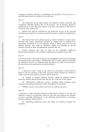60
REGRASMÍNIMASDASNAÇÕESUNIDASPARAOTRATAMENTODEPRESOSREGRASMÍNIMASDASNAÇÕESUNIDASPARAOTRATAMENTODEPRESOS
14 V.15-03585
E/CN.15/2015/L.6/Rev.1
encompass sufficient expertise in psychology and psychiatry. The services of a
qualified dentist shall be available to every prisoner.
Rule 26
1. The health-care service shall prepare and maintain accurate, up-to-date and
confidential individual medical files on all prisoners, and all prisoners should be
granted access to their files upon request. A prisoner may appoint a third party to
access his or her medical file.
2. Medical files shall be transferred to the health-care service of the receiving
institution upon transfer of a prisoner and shall be subject to medical confidentiality.
Rule 27
1. All prisons shall ensure prompt access to medical attention in urgent cases.
Prisoners who require specialized treatment or surgery shall be transferred to
specialized institutions or to civil hospitals. Where a prison service has its own
hospital facilities, they shall be adequately staffed and equipped to provide
prisoners referred to them with appropriate treatment and care.
2. Clinical decisions may only be taken by the responsible health-care
professionals and may not be overruled or ignored by non-medical prison staff.
Rule 28
In women’s prisons, there shall be special accommodation for all necessary prenatal
and postnatal care and treatment. Arrangements shall be made wherever practicable
for children to be born in a hospital outside the prison. If a child is born in prison,
this fact shall not be mentioned in the birth certificate.
Rule 29
1. A decision to allow a child to stay with his or her parent in prison shall be
based on the best interests of the child concerned. Where children are allowed to
remain in prison with a parent, provision shall be made for:
(a) Internal or external childcare facilities staffed by qualified persons,
where the children shall be placed when they are not in the care of their parent;
(b) Child-specific health-care services, including health screenings upon
admission and ongoing monitoring of their development by specialists.
2. Children in prison with a parent shall never be treated as prisoners.
Rule 30
A physician or other qualified health-care professionals, whether or not they are
required to report to the physician, shall see, talk with and examine every prisoner
as soon as possible following his or her admission and thereafter as necessary.
Particular attention shall be paid to:
(a) Identifying health-care needs and taking all necessary measures for
treatment;
 