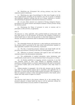 61
MANDELARULES
V.15-03585 15
E/CN.15/2015/L.6/Rev.1
(b) Identifying any ill-treatment that arriving prisoners may have been
subjected to prior to admission;
(c) Identifying any signs of psychological or other stress brought on by the
fact of imprisonment, including, but not limited to, the risk of suicide or self-harm
and withdrawal symptoms resulting from the use of drugs, medication or alcohol;
and undertaking all appropriate individualized measures or treatment;
(d) In cases where prisoners are suspected of having contagious diseases,
providing for the clinical isolation and adequate treatment of those prisoners during
the infectious period;
(e) Determining the fitness of prisoners to work, to exercise and to
participate in other activities, as appropriate.
Rule 31
The physician or, where applicable, other qualified health-care professionals shall
have daily access to all sick prisoners, all prisoners who complain of physical or
mental health issues or injury and any prisoner to whom their attention is specially
directed. All medical examinations shall be undertaken in full confidentiality.
Rule 32
1. The relationship between the physician or other health-care professionals and
the prisoners shall be governed by the same ethical and professional standards as
those applicable to patients in the community, in particular:
(a) The duty of protecting prisoners’ physical and mental health and the
prevention and treatment of disease on the basis of clinical grounds only;
(b) Adherence to prisoners’ autonomy with regard to their own health and
informed consent in the doctor-patient relationship;
(c) The confidentiality of medical information, unless maintaining such
confidentiality would result in a real and imminent threat to the patient or to others;
(d) An absolute prohibition on engaging, actively or passively, in acts that
may constitute torture or other cruel, inhuman or degrading treatment or
punishment, including medical or scientific experimentation that may be detrimental
to a prisoner’s health, such as the removal of a prisoner’s cells, body tissues or
organs.
2. Without prejudice to paragraph 1 (d) of this rule, prisoners may be allowed,
upon their free and informed consent and in accordance with applicable law, to
participate in clinical trials and other health research accessible in the community if
these are expected to produce a direct and significant benefit to their health, and to
donate cells, body tissues or organs to a relative.
Rule 33
The physician shall report to the director whenever he or she considers that a
prisoner’s physical or mental health has been or will be injuriously affected by
continued imprisonment or by any condition of imprisonment.
 
