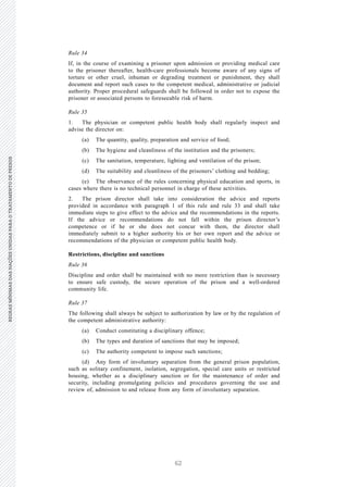 62
REGRASMÍNIMASDASNAÇÕESUNIDASPARAOTRATAMENTODEPRESOSREGRASMÍNIMASDASNAÇÕESUNIDASPARAOTRATAMENTODEPRESOS
16 V.15-03585
E/CN.15/2015/L.6/Rev.1
Rule 34
If, in the course of examining a prisoner upon admission or providing medical care
to the prisoner thereafter, health-care professionals become aware of any signs of
torture or other cruel, inhuman or degrading treatment or punishment, they shall
document and report such cases to the competent medical, administrative or judicial
authority. Proper procedural safeguards shall be followed in order not to expose the
prisoner or associated persons to foreseeable risk of harm.
Rule 35
1. The physician or competent public health body shall regularly inspect and
advise the director on:
(a) The quantity, quality, preparation and service of food;
(b) The hygiene and cleanliness of the institution and the prisoners;
(c) The sanitation, temperature, lighting and ventilation of the prison;
(d) The suitability and cleanliness of the prisoners’ clothing and bedding;
(e) The observance of the rules concerning physical education and sports, in
cases where there is no technical personnel in charge of these activities.
2. The prison director shall take into consideration the advice and reports
provided in accordance with paragraph 1 of this rule and rule 33 and shall take
immediate steps to give effect to the advice and the recommendations in the reports.
If the advice or recommendations do not fall within the prison director’s
competence or if he or she does not concur with them, the director shall
immediately submit to a higher authority his or her own report and the advice or
recommendations of the physician or competent public health body.
Restrictions, discipline and sanctions
Rule 36
Discipline and order shall be maintained with no more restriction than is necessary
to ensure safe custody, the secure operation of the prison and a well-ordered
community life.
Rule 37
The following shall always be subject to authorization by law or by the regulation of
the competent administrative authority:
(a) Conduct constituting a disciplinary offence;
(b) The types and duration of sanctions that may be imposed;
(c) The authority competent to impose such sanctions;
(d) Any form of involuntary separation from the general prison population,
such as solitary confinement, isolation, segregation, special care units or restricted
housing, whether as a disciplinary sanction or for the maintenance of order and
security, including promulgating policies and procedures governing the use and
review of, admission to and release from any form of involuntary separation.
 