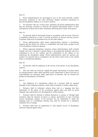 63
MANDELARULES
V.15-03585 17
E/CN.15/2015/L.6/Rev.1
Rule 38
1. Prison administrations are encouraged to use, to the extent possible, conflict
prevention, mediation or any other alternative dispute resolution mechanism to
prevent disciplinary offences or to resolve conflicts.
2. For prisoners who are, or have been, separated, the prison administration shall
take the necessary measures to alleviate the potential detrimental effects of their
confinement on them and on their community following their release from prison.
Rule 39
1. No prisoner shall be sanctioned except in accordance with the terms of the law
or regulation referred to in rule 37 and the principles of fairness and due process.
A prisoner shall never be punished twice for the same offence.
2. Prison administrations shall ensure proportionality between a disciplinary
sanction and the offence for which it is established, and shall keep a proper record
of all disciplinary sanctions imposed.
3. Before imposing disciplinary sanctions, prison administrations shall consider
whether and how a prisoner’s mental illness or developmental disability may have
contributed to his or her conduct and the commitment of the offence or act
underlying the disciplinary charge. Prison administrations shall not sanction any
conduct of a prisoner that is considered to be the direct result of his or her mental
illness or intellectual disability.
Rule 40
1. No prisoner shall be employed, in the service of the prison, in any disciplinary
capacity.
2. This rule shall not, however, impede the proper functioning of systems based
on self-government, under which specified social, educational or sports activities or
responsibilities are entrusted, under supervision, to prisoners who are formed into
groups for the purposes of treatment.
Rule 41
1. Any allegation of a disciplinary offence by a prisoner shall be reported
promptly to the competent authority, which shall investigate it without undue delay.
2. Prisoners shall be informed, without delay and in a language that they
understand, of the nature of the accusations against them and shall be given
adequate time and facilities for the preparation of their defence.
3. Prisoners shall be allowed to defend themselves in person, or through legal
assistance when the interests of justice so require, particularly in cases involving
serious disciplinary charges. If the prisoners do not understand or speak the
language used at a disciplinary hearing, they shall be assisted by a competent
interpreter free of charge.
4. Prisoners shall have an opportunity to seek judicial review of disciplinary
sanctions imposed against them.
 