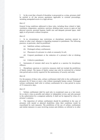 64
REGRASMÍNIMASDASNAÇÕESUNIDASPARAOTRATAMENTODEPRESOSREGRASMÍNIMASDASNAÇÕESUNIDASPARAOTRATAMENTODEPRESOS
18 V.15-03585
E/CN.15/2015/L.6/Rev.1
5. In the event that a breach of discipline is prosecuted as a crime, prisoners shall
be entitled to all due process guarantees applicable to criminal proceedings,
including unimpeded access to a legal adviser.
Rule 42
General living conditions addressed in these rules, including those related to light,
ventilation, temperature, sanitation, nutrition, drinking water, access to open air and
physical exercise, personal hygiene, health care and adequate personal space, shall
apply to all prisoners without exception.
Rule 43
1. In no circumstances may restrictions or disciplinary sanctions amount to
torture or other cruel, inhuman or degrading treatment or punishment. The following
practices, in particular, shall be prohibited:
(a) Indefinite solitary confinement;
(b) Prolonged solitary confinement;
(c) Placement of a prisoner in a dark or constantly lit cell;
(d) Corporal punishment or the reduction of a prisoner’s diet or drinking
water;
(e) Collective punishment.
2. Instruments of restraint shall never be applied as a sanction for disciplinary
offences.
3. Disciplinary sanctions or restrictive measures shall not include the prohibition
of family contact. The means of family contact may only be restricted for a limited
time period and as strictly required for the maintenance of security and order.
Rule 44
For the purpose of these rules, solitary confinement shall refer to the confinement of
prisoners for 22 hours or more a day without meaningful human contact. Prolonged
solitary confinement shall refer to solitary confinement for a time period in excess
of 15 consecutive days.
Rule 45
1. Solitary confinement shall be used only in exceptional cases as a last resort,
for as short a time as possible and subject to independent review, and only pursuant
to the authorization by a competent authority. It shall not be imposed by virtue of a
prisoner’s sentence.
2. The imposition of solitary confinement should be prohibited in the case of
prisoners with mental or physical disabilities when their conditions would be
exacerbated by such measures. The prohibition of the use of solitary confinement
and similar measures in cases involving women and children, as referred to in other
 
