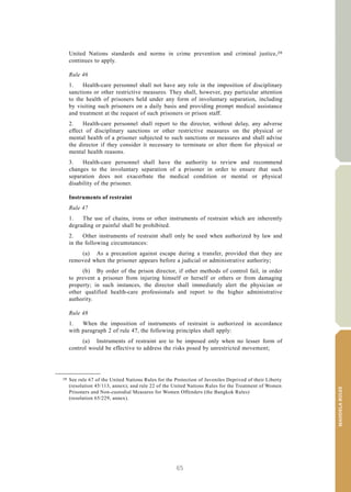 65
MANDELARULES
V.15-03585 19
E/CN.15/2015/L.6/Rev.1
United Nations standards and norms in crime prevention and criminal justice,28
continues to apply.
Rule 46
1. Health-care personnel shall not have any role in the imposition of disciplinary
sanctions or other restrictive measures. They shall, however, pay particular attention
to the health of prisoners held under any form of involuntary separation, including
by visiting such prisoners on a daily basis and providing prompt medical assistance
and treatment at the request of such prisoners or prison staff.
2. Health-care personnel shall report to the director, without delay, any adverse
effect of disciplinary sanctions or other restrictive measures on the physical or
mental health of a prisoner subjected to such sanctions or measures and shall advise
the director if they consider it necessary to terminate or alter them for physical or
mental health reasons.
3. Health-care personnel shall have the authority to review and recommend
changes to the involuntary separation of a prisoner in order to ensure that such
separation does not exacerbate the medical condition or mental or physical
disability of the prisoner.
Instruments of restraint
Rule 47
1. The use of chains, irons or other instruments of restraint which are inherently
degrading or painful shall be prohibited.
2. Other instruments of restraint shall only be used when authorized by law and
in the following circumstances:
(a) As a precaution against escape during a transfer, provided that they are
removed when the prisoner appears before a judicial or administrative authority;
(b) By order of the prison director, if other methods of control fail, in order
to prevent a prisoner from injuring himself or herself or others or from damaging
property; in such instances, the director shall immediately alert the physician or
other qualified health-care professionals and report to the higher administrative
authority.
Rule 48
1. When the imposition of instruments of restraint is authorized in accordance
with paragraph 2 of rule 47, the following principles shall apply:
(a) Instruments of restraint are to be imposed only when no lesser form of
control would be effective to address the risks posed by unrestricted movement;
__________________
28 See rule 67 of the United Nations Rules for the Protection of Juveniles Deprived of their Liberty
(resolution 45/113, annex); and rule 22 of the United Nations Rules for the Treatment of Women
Prisoners and Non-custodial Measures for Women Offenders (the Bangkok Rules)
(resolution 65/229, annex).
 