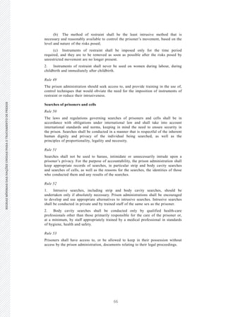 66
REGRASMÍNIMASDASNAÇÕESUNIDASPARAOTRATAMENTODEPRESOSREGRASMÍNIMASDASNAÇÕESUNIDASPARAOTRATAMENTODEPRESOS
20 V.15-03585
E/CN.15/2015/L.6/Rev.1
(b) The method of restraint shall be the least intrusive method that is
necessary and reasonably available to control the prisoner’s movement, based on the
level and nature of the risks posed;
(c) Instruments of restraint shall be imposed only for the time period
required, and they are to be removed as soon as possible after the risks posed by
unrestricted movement are no longer present.
2. Instruments of restraint shall never be used on women during labour, during
childbirth and immediately after childbirth.
Rule 49
The prison administration should seek access to, and provide training in the use of,
control techniques that would obviate the need for the imposition of instruments of
restraint or reduce their intrusiveness.
Searches of prisoners and cells
Rule 50
The laws and regulations governing searches of prisoners and cells shall be in
accordance with obligations under international law and shall take into account
international standards and norms, keeping in mind the need to ensure security in
the prison. Searches shall be conducted in a manner that is respectful of the inherent
human dignity and privacy of the individual being searched, as well as the
principles of proportionality, legality and necessity.
Rule 51
Searches shall not be used to harass, intimidate or unnecessarily intrude upon a
prisoner’s privacy. For the purpose of accountability, the prison administration shall
keep appropriate records of searches, in particular strip and body cavity searches
and searches of cells, as well as the reasons for the searches, the identities of those
who conducted them and any results of the searches.
Rule 52
1. Intrusive searches, including strip and body cavity searches, should be
undertaken only if absolutely necessary. Prison administrations shall be encouraged
to develop and use appropriate alternatives to intrusive searches. Intrusive searches
shall be conducted in private and by trained staff of the same sex as the prisoner.
2. Body cavity searches shall be conducted only by qualified health-care
professionals other than those primarily responsible for the care of the prisoner or,
at a minimum, by staff appropriately trained by a medical professional in standards
of hygiene, health and safety.
Rule 53
Prisoners shall have access to, or be allowed to keep in their possession without
access by the prison administration, documents relating to their legal proceedings.
 