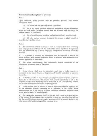 67
MANDELARULES
V.15-03585 21
E/CN.15/2015/L.6/Rev.1
Information to and complaints by prisoners
Rule 54
Upon admission, every prisoner shall be promptly provided with written
information about:
(a) The prison law and applicable prison regulations;
(b) His or her rights, including authorized methods of seeking information,
access to legal advice, including through legal aid schemes, and procedures for
making requests or complaints;
(c) His or her obligations, including applicable disciplinary sanctions; and
(d) All other matters necessary to enable the prisoner to adapt himself or
herself to the life of the prison.
Rule 55
1. The information referred to in rule 54 shall be available in the most commonly
used languages in accordance with the needs of the prison population. If a prisoner
does not understand any of those languages, interpretation assistance should be
provided.
2. If a prisoner is illiterate, the information shall be conveyed to him or her
orally. Prisoners with sensory disabilities should be provided with information in a
manner appropriate to their needs.
3. The prison administration shall prominently display summaries of the
information in common areas of the prison.
Rule 56
1. Every prisoner shall have the opportunity each day to make requests or
complaints to the prison director or the prison staff member authorized to represent
him or her.
2. It shall be possible to make requests or complaints to the inspector of prisons
during his or her inspections. The prisoner shall have the opportunity to talk to the
inspector or any other inspecting officer freely and in full confidentiality, without
the director or other members of the staff being present.
3. Every prisoner shall be allowed to make a request or complaint regarding his
or her treatment, without censorship as to substance, to the central prison
administration and to the judicial or other competent authorities, including those
vested with reviewing or remedial power.
4. The rights under paragraphs 1 to 3 of this rule shall extend to the legal adviser
of the prisoner. In those cases where neither the prisoner nor his or her legal adviser
has the possibility to exercise such rights, a member of the prisoner’s family or any
other person who has knowledge of the case may do so.
 