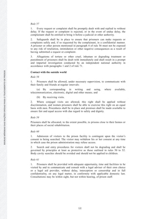 68
REGRASMÍNIMASDASNAÇÕESUNIDASPARAOTRATAMENTODEPRESOSREGRASMÍNIMASDASNAÇÕESUNIDASPARAOTRATAMENTODEPRESOS
22 V.15-03585
E/CN.15/2015/L.6/Rev.1
Rule 57
1. Every request or complaint shall be promptly dealt with and replied to without
delay. If the request or complaint is rejected, or in the event of undue delay, the
complainant shall be entitled to bring it before a judicial or other authority.
2. Safeguards shall be in place to ensure that prisoners can make requests or
complaints safely and, if so requested by the complainant, in a confidential manner.
A prisoner or other person mentioned in paragraph 4 of rule 56 must not be exposed
to any risk of retaliation, intimidation or other negative consequences as a result of
having submitted a request or complaint.
3. Allegations of torture or other cruel, inhuman or degrading treatment or
punishment of prisoners shall be dealt with immediately and shall result in a prompt
and impartial investigation conducted by an independent national authority in
accordance with paragraphs 1 and 2 of rule 71.
Contact with the outside world
Rule 58
1. Prisoners shall be allowed, under necessary supervision, to communicate with
their family and friends at regular intervals:
(a) By corresponding in writing and using, where available,
telecommunication, electronic, digital and other means; and
(b) By receiving visits.
2. Where conjugal visits are allowed, this right shall be applied without
discrimination, and women prisoners shall be able to exercise this right on an equal
basis with men. Procedures shall be in place and premises shall be made available to
ensure fair and equal access with due regard to safety and dignity.
Rule 59
Prisoners shall be allocated, to the extent possible, to prisons close to their homes or
their places of social rehabilitation.
Rule 60
1. Admission of visitors to the prison facility is contingent upon the visitor’s
consent to being searched. The visitor may withdraw his or her consent at any time
in which case the prison administration may refuse access.
2. Search and entry procedures for visitors shall not be degrading and shall be
governed by principles at least as protective as those outlined in rules 50 to 52.
Body cavity searches should be avoided and should not be applied to children.
Rule 61
1. Prisoners shall be provided with adequate opportunity, time and facilities to be
visited by and to communicate and consult with a legal adviser of their own choice
or a legal aid provider, without delay, interception or censorship and in full
confidentiality, on any legal matter, in conformity with applicable domestic law.
Consultations may be within sight, but not within hearing, of prison staff.
 