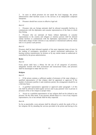 69
MANDELARULES
V.15-03585 23
E/CN.15/2015/L.6/Rev.1
2. In cases in which prisoners do not speak the local language, the prison
administration shall facilitate access to the services of an independent competent
interpreter.
3. Prisoners should have access to effective legal aid.
Rule 62
1. Prisoners who are foreign nationals shall be allowed reasonable facilities to
communicate with the diplomatic and consular representatives of the State to which
they belong.
2. Prisoners who are nationals of States without diplomatic or consular
representation in the country and refugees or stateless persons shall be allowed
similar facilities to communicate with the diplomatic representative of the State
which takes charge of their interests or any national or international authority whose
task it is to protect such persons.
Rule 63
Prisoners shall be kept informed regularly of the more important items of news by
the reading of newspapers, periodicals or special institutional publications, by
hearing wireless transmissions, by lectures or by any similar means as authorized or
controlled by the prison administration.
Books
Rule 64
Every prison shall have a library for the use of all categories of prisoners,
adequately stocked with both recreational and instructional books, and prisoners
shall be encouraged to make full use of it.
Religion
Rule 65
1. If the prison contains a sufficient number of prisoners of the same religion, a
qualified representative of that religion shall be appointed or approved. If the
number of prisoners justifies it and conditions permit, the arrangement should be on
a full-time basis.
2. A qualified representative appointed or approved under paragraph 1 of this
rule shall be allowed to hold regular services and to pay pastoral visits in private to
prisoners of his or her religion at proper times.
3. Access to a qualified representative of any religion shall not be refused to any
prisoner. On the other hand, if any prisoner should object to a visit of any religious
representative, his or her attitude shall be fully respected.
Rule 66
So far as practicable, every prisoner shall be allowed to satisfy the needs of his or
her religious life by attending the services provided in the prison and having in his
 