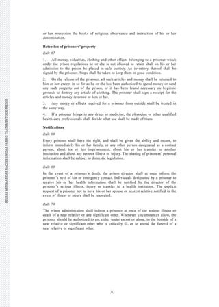 70
REGRASMÍNIMASDASNAÇÕESUNIDASPARAOTRATAMENTODEPRESOSREGRASMÍNIMASDASNAÇÕESUNIDASPARAOTRATAMENTODEPRESOS
24 V.15-03585
E/CN.15/2015/L.6/Rev.1
or her possession the books of religious observance and instruction of his or her
denomination.
Retention of prisoners’ property
Rule 67
1. All money, valuables, clothing and other effects belonging to a prisoner which
under the prison regulations he or she is not allowed to retain shall on his or her
admission to the prison be placed in safe custody. An inventory thereof shall be
signed by the prisoner. Steps shall be taken to keep them in good condition.
2. On the release of the prisoner, all such articles and money shall be returned to
him or her except in so far as he or she has been authorized to spend money or send
any such property out of the prison, or it has been found necessary on hygienic
grounds to destroy any article of clothing. The prisoner shall sign a receipt for the
articles and money returned to him or her.
3. Any money or effects received for a prisoner from outside shall be treated in
the same way.
4. If a prisoner brings in any drugs or medicine, the physician or other qualified
health-care professionals shall decide what use shall be made of them.
Notifications
Rule 68
Every prisoner shall have the right, and shall be given the ability and means, to
inform immediately his or her family, or any other person designated as a contact
person, about his or her imprisonment, about his or her transfer to another
institution and about any serious illness or injury. The sharing of prisoners’ personal
information shall be subject to domestic legislation.
Rule 69
In the event of a prisoner’s death, the prison director shall at once inform the
prisoner’s next of kin or emergency contact. Individuals designated by a prisoner to
receive his or her health information shall be notified by the director of the
prisoner’s serious illness, injury or transfer to a health institution. The explicit
request of a prisoner not to have his or her spouse or nearest relative notified in the
event of illness or injury shall be respected.
Rule 70
The prison administration shall inform a prisoner at once of the serious illness or
death of a near relative or any significant other. Whenever circumstances allow, the
prisoner should be authorized to go, either under escort or alone, to the bedside of a
near relative or significant other who is critically ill, or to attend the funeral of a
near relative or significant other.
 